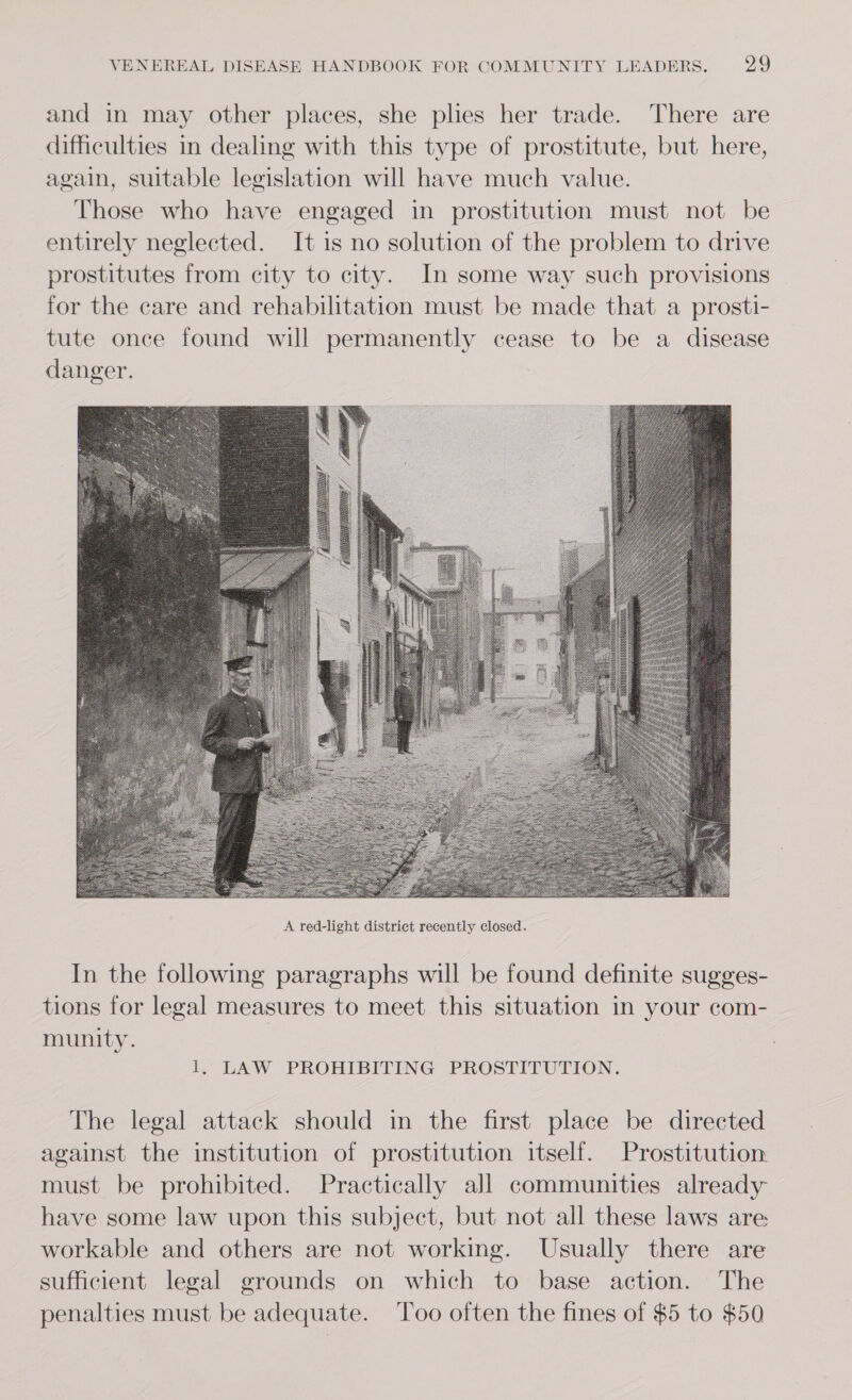 and in may other places, she plies her trade. There are difficulties in dealing with this type of prostitute, but here, again, suitable legislation will have much value. Those who have engaged in prostitution must not be entirely neglected. It is no solution of the problem to drive prostitutes from city to city. In some way such provisions for the care and rehabilitation must be made that a prosti- tute once found will permanently cease to be a disease danger.  In the following paragraphs will be found definite sugges- tions for legal measures to meet this situation in your com- munity. 1, LAW PROHIBITING PROSTITUTION. The legal attack should in the first place be directed against the institution of prostitution itself. Prostitution. must be prohibited. Practically all communities already have some law upon this subject, but not all these laws are workable and others are not working. Usually there are sufficient legal grounds on which to base action. The penalties must be adequate. Too often the fines of $5 to $50