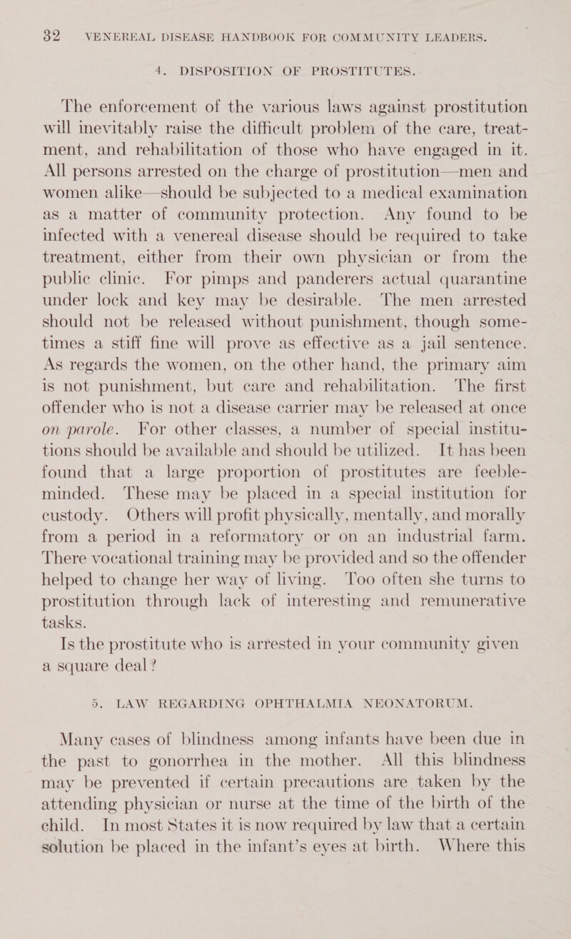 4. DISPOSITION OF PROSTITUTES. The enforcement of the various laws against prostitution will inevitably raise the difficult problem of the care, treat- ment, and rehabilitation of those who have engaged in it. All persons arrested on the charge of prostitution—men and women alike—should be subjected to a medical examination as a matter of community protection. Any found to be infected with a venereal disease should be required to take treatment, either from their own physician or from the public clinic. For pimps and panderers actual quarantine under lock and key may be desirable. The men arrested should not be released without punishment, though some- times a stiff fine will prove as effective as a jail sentence. As regards the women, on the other hand, the primary aim is not punishment, but care and rehabilitation. The first offender who is not a disease carrier may be released at once on parole. For other classes, a number of special institu- tions should be available and should be utilized. It has been found that a large proportion of prostitutes are feeble- minded. These may be placed in a special institution for custody. Others will profit physically, mentally, and morally from a period in a reformatory or on an industrial farm. There vocational training may be provided and so the offender helped to change her way of living. Too often she turns to prostitution through lack of interesting and remunerative tasks. Is the prostitute who is arrested in your community given a square deal? », LAW REGARDING OPHTHALMIA NEONATORUM. Many cases of blindness among infants have been due in the past to gonorrhea in the mother. All this blindness may be prevented if certain precautions are taken by the attending physician or nurse at the time of the birth of the child. In most States it is now required by law that a certain solution be placed in the infant’s eyes at birth. Where this