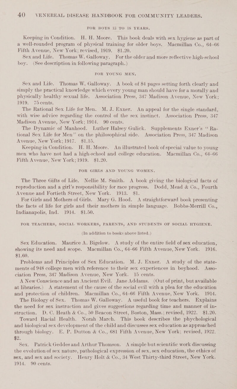 FOR BOYS 13 TO 18 YEARS. Keeping in Condition. H.H. Moore. This book deals with sex hygiene as part of a well-rounded program of physical training for older boys. Macmillan Co., 64-66 Fifth Avenue, New York; revised, 1919. $1.20. Sex and Life. Thomas W. Galloway. For the older and more reflective high-school boy. (See description in following paragraph. ) FOR YOUNG MEN. Sex and Life. Thomas W. Galloway. &lt;A book of 84 pages setting forth clearly and simply the practical knowledge which every young man should have for a morally and physically healthy sexual life. Association Press, 347 Madison Avenue, New York; LOL. 7o cents. The Rational Sex Life for Men. M. J. Exner. An appeal for the single standard, with wise advice regarding the control of the sex instinct. Association Press, 347 Madison Avenue, New York; 1914. 90 cents. The Dynamic of Manhood. Luther Halsey Gulick. Supplements Exner’s ‘‘ Ra- tional Sex Life for Men” on the philosophical side. Association Press, 347 Madison Avenue, New York;1917. $1.15. Keeping in Condition. H.H. Moore. An illustrated book of special value to young men who have not had a high-school and college education. Macmillan Co., 64-66 Fifth Avenue, New York;1919. $1.20. FOR GIRLS AND YOUNG WOMEN. The Three Gifts of Life. Nellie M. Smith. &lt;A book giving the biological facts of reproduction and a girl’s responsibility for race progress. Dodd, Mead &amp; Co., Fourth Avenue and Fortieth Street, New York. 1913. $1. For Girls and Mothers of Girls. Mary G. Hood. A straightforward book presenting the facts of life for girls and their mothers in simple language. Bobbs-Merrill Co., Indianapolis, Ind. 1914. $1.50. FOR TEACHERS, SOCIAL WORKERS, PARENTS, AND STUDENTS OF SOCIAL HYGIENE. (In addition to books above listed.) Sex Education. Maurice A. Bigelow. A study of the entire field of sex education, showing its need and scope. Macmillan Co., 64-66 Fifth Avenue, New York. 1916. $1.60. Problems and Principles of Sex Education. M. J. Exner. &lt;A study of the state- ments of 948 college men with reference to their sex experiences in boyhood. Asso- ciation Press, 347 Madison Avenue, New York. 15 cents. A New Conscience and an Ancient Evil. Jane Addams. (Out of print, but available at libraries.) A statement of the cause of the social evil with a plea for the education and protection of children. Macmillan Co., 64-66 Fifth Avenue, New York. 1914. The Biology of Sex. Thomas W. Galloway. A useful book for teachers. Explains the need for sex instruction and gives suggestions regarding time and manner of in- struction. D.C. Heath &amp; Oo., 50 Beacon Street, Boston, Mass.; revised, 1922. $1.20. Toward Racial Health. Norah March. This book describes the phychological and biological sex development of the child and discusses sex education as approached through biology. E. P. Dutton &amp; Co., 681 Fifth Avenue, New York; revised, 1922. $2. Sex. Patrick Geddesand Arthur Thomson. &lt;A simple but scientific work discussing the evolution of sex nature, pathological expression of sex, sex education, the ethics of sex, and sex and society. Henry Holt &amp; Co., 34 West Thirty-third Street, New York. 1914. 90 cents.