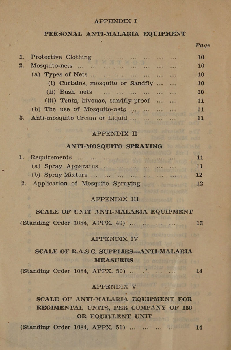 APPENDIX I PERSONAL ANTI-MALARIA EQUIPMENT 1. Protective Clothing 2. Mosquito-nets .. (a) Types of Nets ... a ; (i) Curtains, mosquito or Sandfly . (ii) Bush nets PE EPO, (iii) Tents, bivouac, sandfly-proof (b) The use of Mosquito-nets .. 3. Anti-mosquito Cream or Liquid .. APPENDIX I ANTI-MOSQUITO SPRAYING 1. Requirements (a) Spray Apparatus (b) Spray Mixture ... ae 2. Application of Mosquito a Yee — APPENDIX II (Standing Order 1084, APPX. 49) ... APPENDIX IV MEASURES (Standing Order 1084, APPX. 50)... .?. APPENDIX V OR EQUIVLENT UNIT (Standing Order 1084, APPX. 51) ... 11 11 12 12 13 14 14