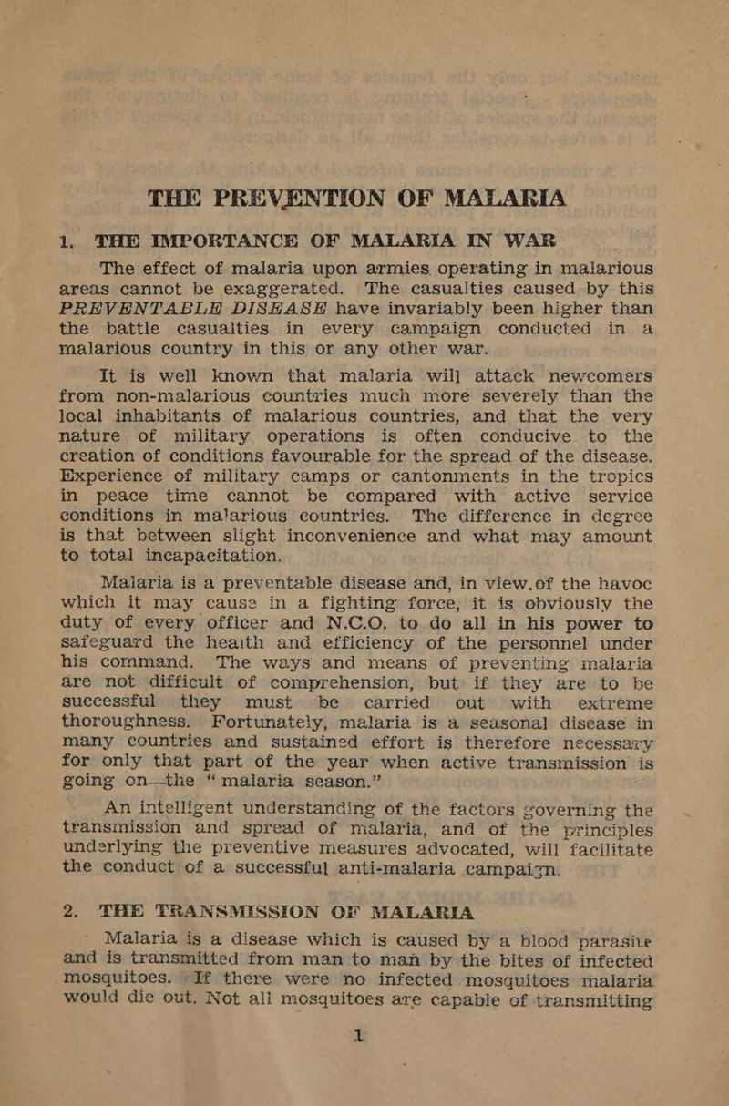 THE PREVENTION OF MALARIA 1. THE IMPORTANCE OCF MALARIA IN WAR The effect of malaria upon armies operating in malarious areas cannot be exaggerated. The casualties caused by this PREVENTABLE DISHASEH have invariably been higher than the battle casualties in every campaign conducted in a malarious country in this or any other war. It is well known that malaria will attack newcomers from non-malarious countries much more severely than the local inhabitants of malarious countries, and that the very nature of military operations is often conducive to the creation of conditions favourable for the spread of the disease. Experience of military camps or cantonments in the tropics in peace time cannot be compared with active service conditions in malarious countries. The difference in degree is that between slight inconvenience and what may amount to total incapacitation. Maiaria is a preventable disease and, in view.of the havoc which it may cause in a fighting force, it is obviously the duty of every officer and N.C.O. to.do all in his power to saieguard the heaith and efficiency of the personnel under his command. The ways and means of preventing malaria are not difficult of comprehension, but if they are to be successful they must be carried out with extreme thoroughness. Fortunately, malaria is a seasonal disease in many countries and sustained effort is therefore necessary for only that part of the year when active woman tc is going on—the “malaria season.” An intelligent understanding of the factors governing the transmission and spread of malaria, and of the principles underlying the preventive measures advocated, will facilitate the conduct of a successful anti-malaria campaign. 2. THE TRANSMISSION OF MALARIA Malaria is a disease which is caused by a blood parasite and is transmitted from man to man by the bites of infected mosquitoes. If there were no infected mosquitoes malaria would die out. Not ali mosquitoes are capable of transmitting