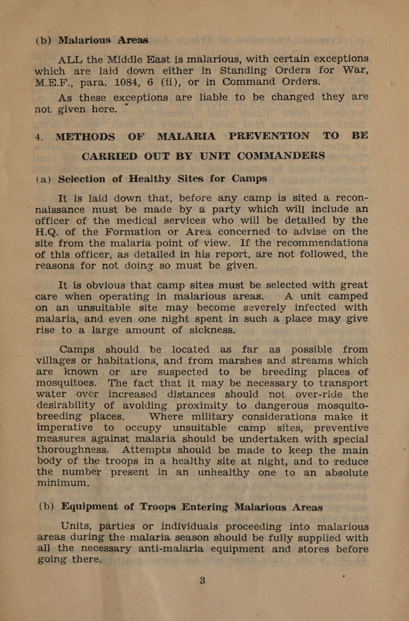 (b) Malarious Areas ALL the Middle East is malarious, with certain exceptions which are laid down either in Standing Orders for War, -M.E.F., para. 1084, 6 (ii), or in Command Orders. As these exceptions are liable to be changed they are not given here. 4. METHODS OF MALARIA PREVENTION TO BE CARRIED OUT BY UNIT COMMANDERS (a) Selection of Healthy Sites for Camps It is laid down that, before any camp is sited a recon- naissance must be made by a party which will include an officer of the medical services who will be detailed by the H.Q. of the Formation or Area concerned to advise on the site from the malaria point of view. If the recommendations of this officer, as detailed in his report, are not followed, the reasons for not doing so must be given. It is obvious that camp sites must be selected with great care when operating in malarious areas. A unit camped on an unsuitable site may become severely infected with malaria, and even one night spent in such a place may give rise to a large amount of sickness. Camps should be located as far as possible from villages or habitations, and from marshes and streams which are known or are suspected to be breeding places of mosquitoes. The fact that it may be necessary to transport water over increased distances should not over-ride the desirability of avoiding proximity to dangerous mosquito- breeding places. Where military considerations make it imperative to occupy unsuitable camp sites, preventive measures against malaria should be undertaken with special thoroughness. Attempts should be made to keep the main body of the troops in a healthy site at night, and to reduce the number present in an unhealthy one to an absolute minimum, (b) Equipment of Troops Entering Malarious Areas Units, parties or individuais proceeding into malarious areas during the malaria season should be fully supplied with all the necessary anti-malaria equipment and stores before going there.