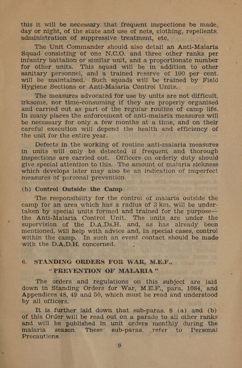 this it will be necessary that frequent inspections be made, day or night, of the state and use of nets, clothing, repellents, administration of suppressive treatment, etc. The Unit Commander should aiso detail an Anti-Malaria Squad consisting of one N.C.O. and three other ranks per infantry battalion or similar unit, and a proportionate number for other units. This squad will be in addition to other sanitary personnel, and a trained reserve of 100 per cent. will be maintained. Such squads will be trained by Field Hygiene Sections or Anti-Malaria Control Units. The measures advocated for use by units are not difficult, irksome, nor time-consuming if they are properly organised and carried out as part of the regular routine of camp life. In many places the enforcement of anti-malaria measures will be necessary for only a few months at a time, and on their careful execution will depend the health and efficiency of the unit for the entire year. Defects in the working of routine anti-malaria measures in units will only be detected if frequent and thorough inspections are carried out. Officers on orderly duty should give special attention to this. The amount of malaria sickness which develops later may also be an indication of imperfect _ measures of personal prevention. (b) Control Outside the Camp The responsibility for the contro}. of malaria outside the camp for an area which has a radius of 3 km. will be under- taken by special units formed and trained for the purpose— the Anti-Malaria Control Unit. The units are under the supervision of the D.A.Ds.H. and, as has already been mentioned, will help with advice and, in special cases, control within the camp. In such an event contact should be made with the D.A.D.H. concerned. 6. STANDING ORDERS FOR WAR, M.E.F., “PREVENTION OF MALARIA.” The orders and regulations on this subject are laid down in Standing Orders for War, M.E.F., para, 1084, and Appendices 48, 49 and 50, which must be read and understood by all officers. It is further laid down that sub-paras. 8 (a) and (b) of this Order wiil be read out on a parade to all other ranks and will be published in unit orders monthiy during the malaria season. These sub-paras. refer to Personal Precautions.