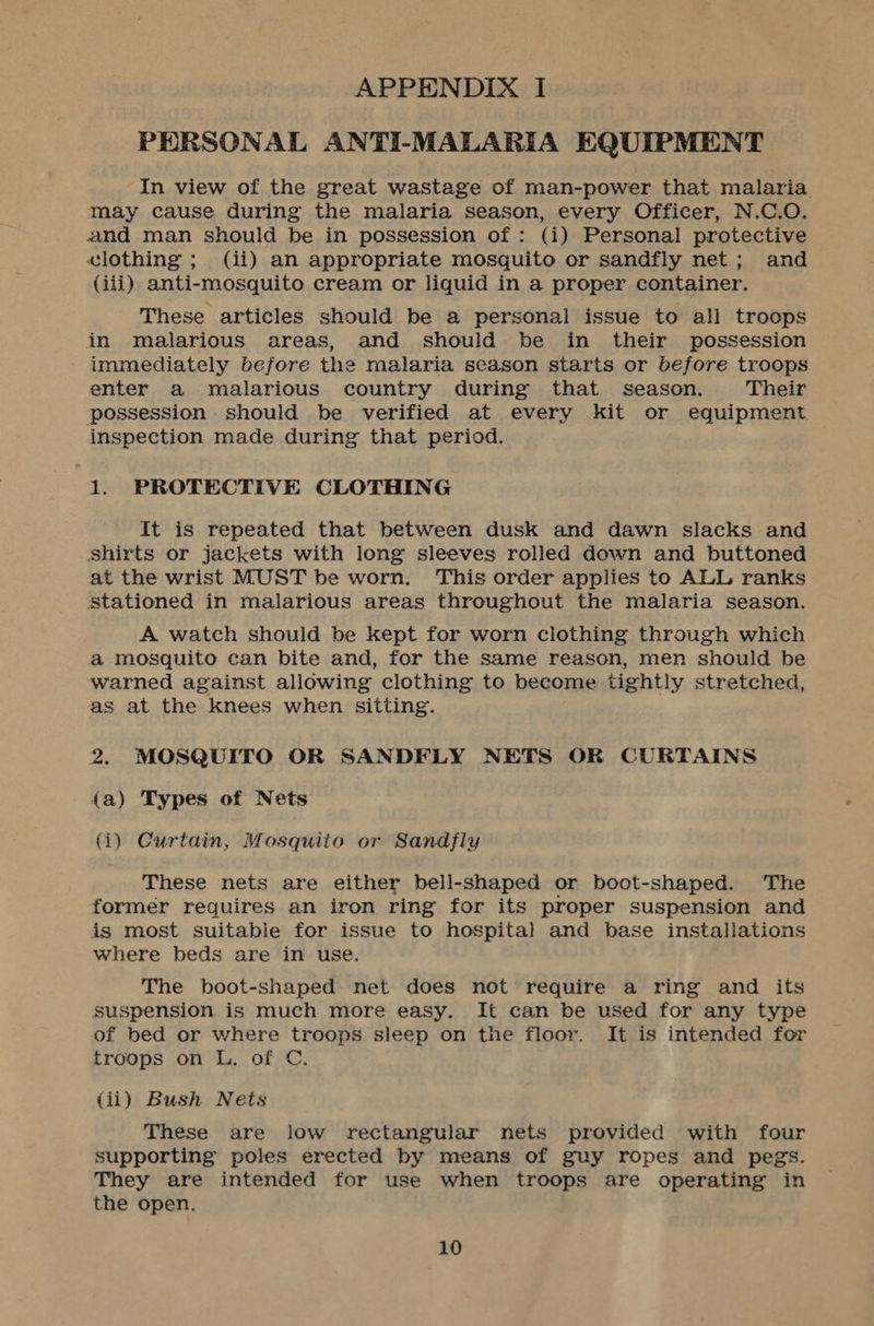 APPENDIX I PERSONAL ANTI-MALARIA EQUIPMENT In view of the great wastage of man-power that malaria may cause during the malaria season, every Officer, N.C.O. and man should be in possession of: (i) Personal protective vlothing ; (ii) an appropriate mosquito or sandfly net; and (iii) anti-mosquito cream or liquid in a proper container. These articles should be a personal issue to all troops in malarious areas, and should. be in their possession immediately before the malaria season starts or before troops enter a malarious country during that season. Their possession should be verified at every kit or equipment inspection made during that period. | 1, PROTECTIVE CLOTHING It is repeated that between dusk and dawn slacks and shirts or jackets with long sleeves rolled down and buttoned at the wrist MUST be worn. This order applies to ALL ranks Stationed in malarious areas throughout the malaria season. A watch should be kept for worn clothing through which a mosquito can bite and, for the same reason, men should be warned against allowing clothing to become tightly stretched, as at the knees when sitting. 2. MOSQUITO OR SANDFLY NETS OR CURTAINS 4a) Types of Nets (i) Curtain, Mosquito or Sandfly These nets are either bell-shaped or boot-shaped. The former requires an iron ring for its proper suspension and is most suitable for issue to hospital and base installations where beds are in use. The boot-shaped net does not require a ring and its suspension is much more easy. It can be used for any type of bed or where troops sleep on the floor. It is intended for troops on L. of C. (ii) Bush Nets These are low rectangular nets provided with four supporting poles erected by means of guy ropes and pegs. They are intended for use when troops are operating in the open.