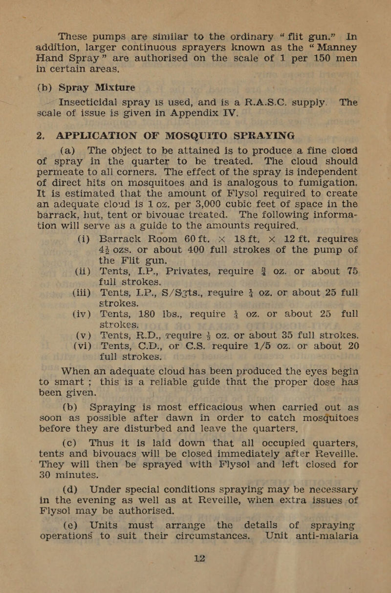 These pumps are similar to the ordinary “flit gun.” In addition, larger continuous sprayers known as the “ Manney Hand Spray” are authorised on the scale of 1 per 150 men in certain areas, (b) Spray Mixture Insecticidal spray is used, and is a R.A.S.C. supply. The scale of issue is given in Appendix IV. 2. APPLICATION OF MOSQUITO SPRAYING (a) The object to be attained is to produce a fine cloud of spray in the quarter to be treated. The cloud should permeate to all corners. The effect of the spray is independent of direct hits on mosquitoes and is analogous to fumigation. It is estimated that the amount of Flysol required to create an adequate cloud is 1 oz. per 3,000 cubic feet of space in the barrack, hut, tent or bivouac treated. The following informa- tion will serve as a guide to the amounts required. (i) Barrack Room 60ft. x 18ft. x 12 ft. requires 43 ozs. or about 400 full strokes of the pump of the Flit gun. (ii) Tents, LP., Privates, require 2 oz. or about 75 full strokes. (iii) Tents, LP., S/Szts., require 4 oz. or about 25 full strokes. (iv) Tents, 180 Ibs., require 4 oz. or about 25 full strokes. ; (v) Tents, R.D., require 4 oz. or about 35 full strokes. (vi) Tents, C.D., or C.S. require 1/5 oz. or about 20 full strokes. | When an adequate cloud has been produced the eyes begin to smart ; this is a reliable guide that the proper dose has been given. (b) Spraying is most efficacious when carried out as soon as possible after dawn in order to catch mosquitoes before they are disturbed and leave the quarters. (c) Thus it is laid down that all occupied quarters, tents and bivouacs will be closed immediately after Reveille. ' They will then be sprayed with Flysol and left closed for 30 minutes. (d) Under special conditions spraying may be necessary in the evening as well as at Reveille, when extra issues of Flysol may be authorised. (e) Units must arrange the details of spraying operations to suit their circumstances. Unit anti-malaria