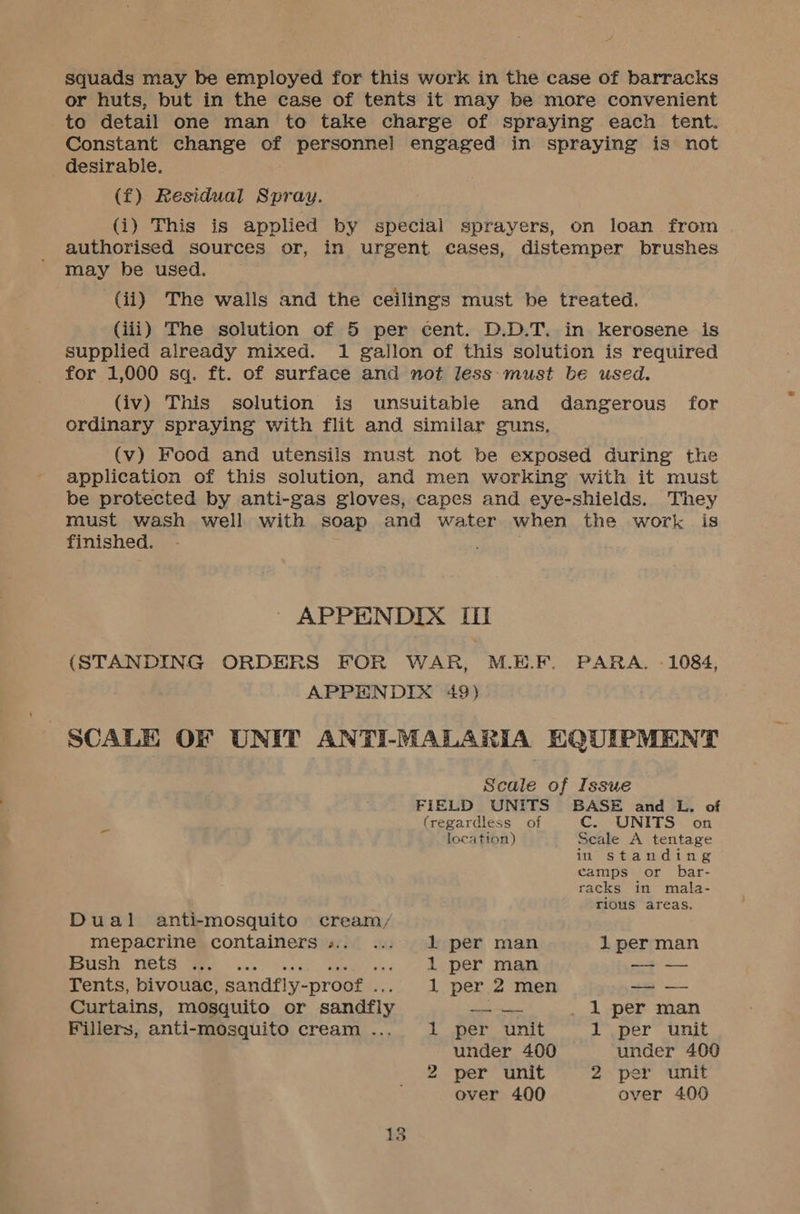 squads may be employed for this work in the case of barracks or huts, but in the case of tents it may be more convenient to detail one man to take charge of spraying each tent. Constant change of personnel engaged in spraying is not desirable. (f) Residual Spray. (i) This is applied by special sprayers, on loan from authorised sources or, in urgent cases, distemper brushes may be used. (ii) The walls and the ceilings must be treated. (iii) The solution of 5 per cent. D.D.T. in kerosene is supplied already mixed. 1 gallon of this solution is required for 1,000 sq. ft. of surface and not less must be used. (iv) This solution is unsuitable and dangerous for ordinary spraying with flit and similar guns, (v) Food and utensils must not be exposed during the application of this solution, and men working with it must be protected by anti-gas gloves, capes and eye-shields. They must wash well with soap and water when the work is finished. | APPENDIX III (STANDING ORDERS FOR WAR, M.E.F. PARA, - 1084, APPENDIX 49) SCALE OF UNIT ANTI-MALARIA EQUIPMENT Scale of Issue FIELD UNITS BASE and L. of {regardless of C. UNITS on location) Seale A tentage in standing camps or bar- racks in mala- rious areas. Dual anti-mosquito cream/ mepacrine containers ».. ... 2 per man 1 per man SSS) POLS. We sa cose eases) ves, So hE DEY aw —_—— Tents, bivouac, sandfly-proof ... 1 per 2 men —_ — Curtains, mosquito or sandfly — _ 1 per man Fillers, anti-mosquito cream .... 1 per unit 1 per unit under 400 under 400 2 per unit 2 per unit over 400 over 400
