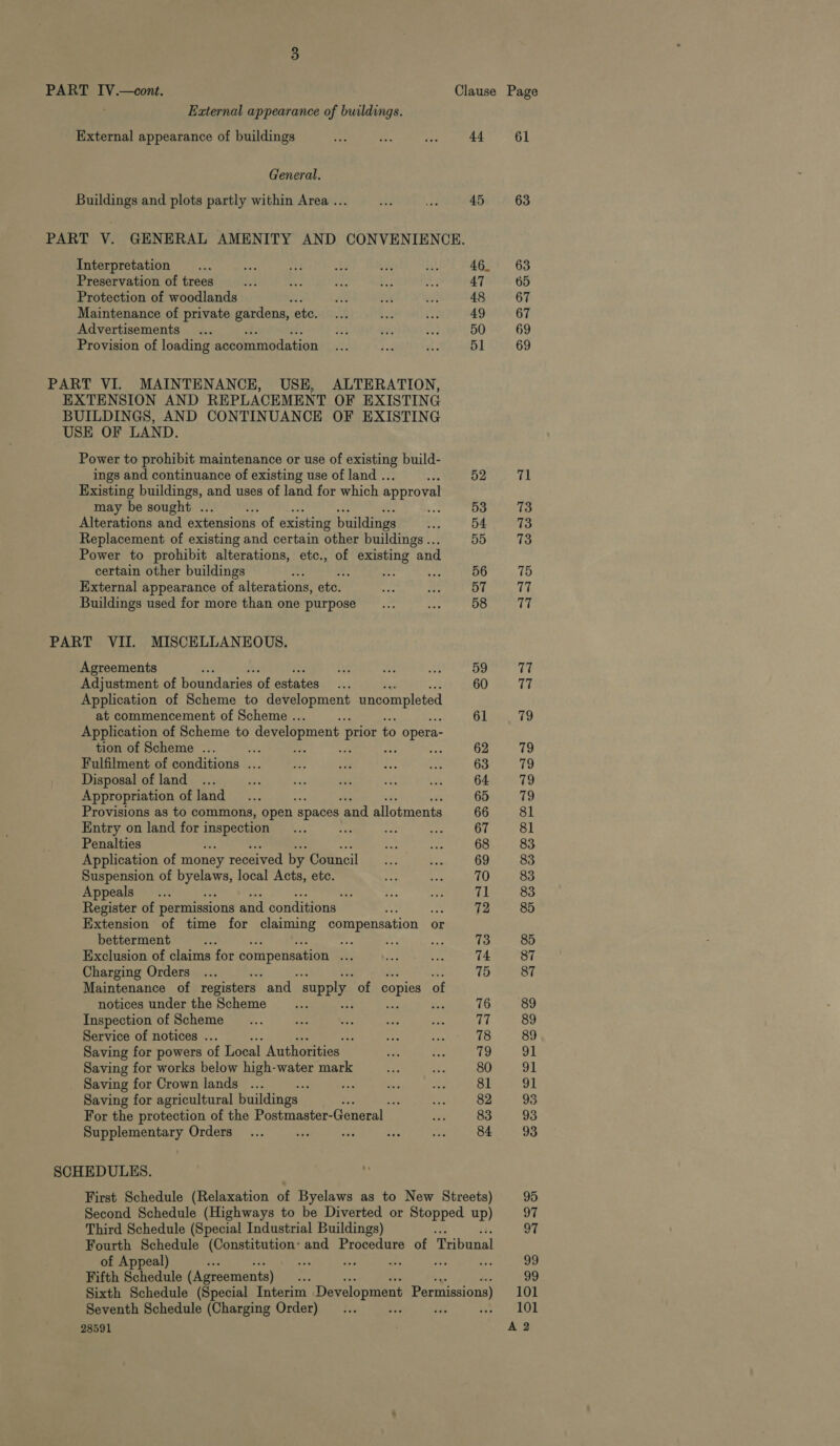 PART IV.—cont. Clause Page External appearance of buildings. External appearance of buildings ee cae tes 44 61 General. Buildings and plots partly within Area ... bby Ri 45 63 PART V. GENERAL AMENITY AND CONVENIENCE. Interpretation _... 9 ag a a3 eu 46. 63 Preservation of trees 5A » ee ee ~ Js 47 65 Protection of woodlands x i oH et; 48 67 Maintenance of private gardens, ete... bes Cr 49 67 Advertisements... He ce Ao. 50 69 Provision of loading accommodation... et e 51 69 PART VI. MAINTENANCE, USE, ALTERATION, EXTENSION AND REPLACEMENT OF EXISTING BUILDINGS, AND CONTINUANCE OF EXISTING USE OF LAND. Power to prohibit maintenance or use of existing build- ings and continuance of existing use of land ... oo 52 71 Existing buildings, and uses of land for which approval may be sought ... oe en 53 73 Alterations and extensions of existing buildings Pa 54 73 Replacement of existing and certain other buildings... 55 73 Power to prohibit alterations, etc., of existing and certain other buildings ee : f de 56 75 External appearance of alterations, ete. ne ie 57 17 Buildings used for more than one purpose ___..... a 58 17 PART VII. MISCELLANEOUS. Agreements : 4 me ee 59 77 Adjustment of boundaries of estates... 60 17 Application of Scheme to aaeement uncompleted at commencement of Scheme .. 61 79 Application of Scheme to development prior ¢ to opera- tion of Scheme ... oe : : te 62 79 Fulfilment of conditions ... =p a ae. as 63 79 Disposal of land ... ee be saa er a 64. 79 Appropriation of land... 65 79 Provisions as to commons, open. spaces ‘and allotments 66 81 Entry on land for Ne ou Ni a ag Orc Sl Penalties at = 68 83 Application of money received by Council... Ek 69 83 Suspension of HES dul local Acts, etc. ar ts 70 83 Appeals... 55 te. ae 71 83 Register of permissions and conditions ; 72 85 Extension of time for claiming compensation « or betterment :: we <a Be 73 85 Exclusion of claims for compensation ae Ps Vay hye 74 87 Charging Orders ... 75 87 Maintenance of registers “and supply of copies of notices under the Scheme __... ; in 76 89 Inspection of Scheme __... Hs ie ie ie (4 Seo Ba Service of notices ... a: Sy NR AgEOe 89 Saving for powers of Local Authorities ps 79 91 Saving for works below high-water mark ae ae 80 91 Saving for Crown lands ... ; ah a imp 81 91 Saving for agricultural buildings °. : as 82 93 For the protection of the Postmaster-General _ Pe 83 93 Supplementary Orders... sa a a hs 84 = 93 SCHEDULES. First Schedule (Relaxation of Byelaws as to New Streets) 95 Second Schedule (Highways to be Diverted or Stopped up) 97 Third Schedule (Special Industrial Buildings) 97 Fourth Schedule (Constitution: and Procedure of Tribunal of Appeal) i ie aoe hs re ae 99 Fifth Schedule (Agreements) ous 99 Sixth Schedule (Special Interim Development Permissions) 101 Seventh Schedule (Charging Order)... ae i ee ALOL