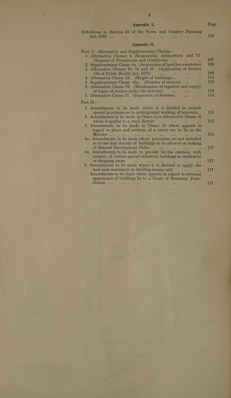 Appendix I. Page Definitions in Section 53 of the Town and Country Planning Act; 1932) ~.;. a o's 5; na Ry: 5 Peo (Vs) Appendix II. Part I—Alternative and Supplementary Clauses— 1. Alternative Clauses 4 (Responsible Authorities) and 72 (Register of Permissions and Conditions) ... 107 2. Supplementary Clause 8a. (Acquisition of land for cemeteries) 109 3. Alternative Clauses 10, 13 and 15. fe ote of Section 150 of Public Health ‘Act, 1875) ae , SEOD 4. Alternative Clause 43. (Height of buildings)... 8 Pre wad 2 | 5. Supplementary Clause 43a. (Number of storeys) RE 1138 6. Alternative Clause 76. (Maintenance of registers and supply of copies of notices under the Scheme) os we see bbe 7. Alternative Clause 77. (Inspection of Scheme) eh ee Part II— 1. Amendments to be made where it is decided to include special provisions as to underground working of minerals... 115 2. Amendments to be made in Clause 4 (or Alternative Clause 4 where it applies to a rural district ... 115 3. Amendments to be made in Clause 16 where appeals in regard to plans and sections of a street are to lie to the Minister ... 115 4. Amendments to be made where provisions a are not included as to use and density of buildings to be allowed on making of General Development Order es 117 48. Amendments to be made to provide for the erection, with consent, of certain special industrial ee cal in residential or shopping areas 117 5. Amendments to be made where it is “decided to apply the land unit machinery to dwelling-houses only ‘ 117 Amendments to be made where appeals in regard to external appearance of buildings lie to a Court of Summary Juris- diction ... ae hi or 34 bes 117