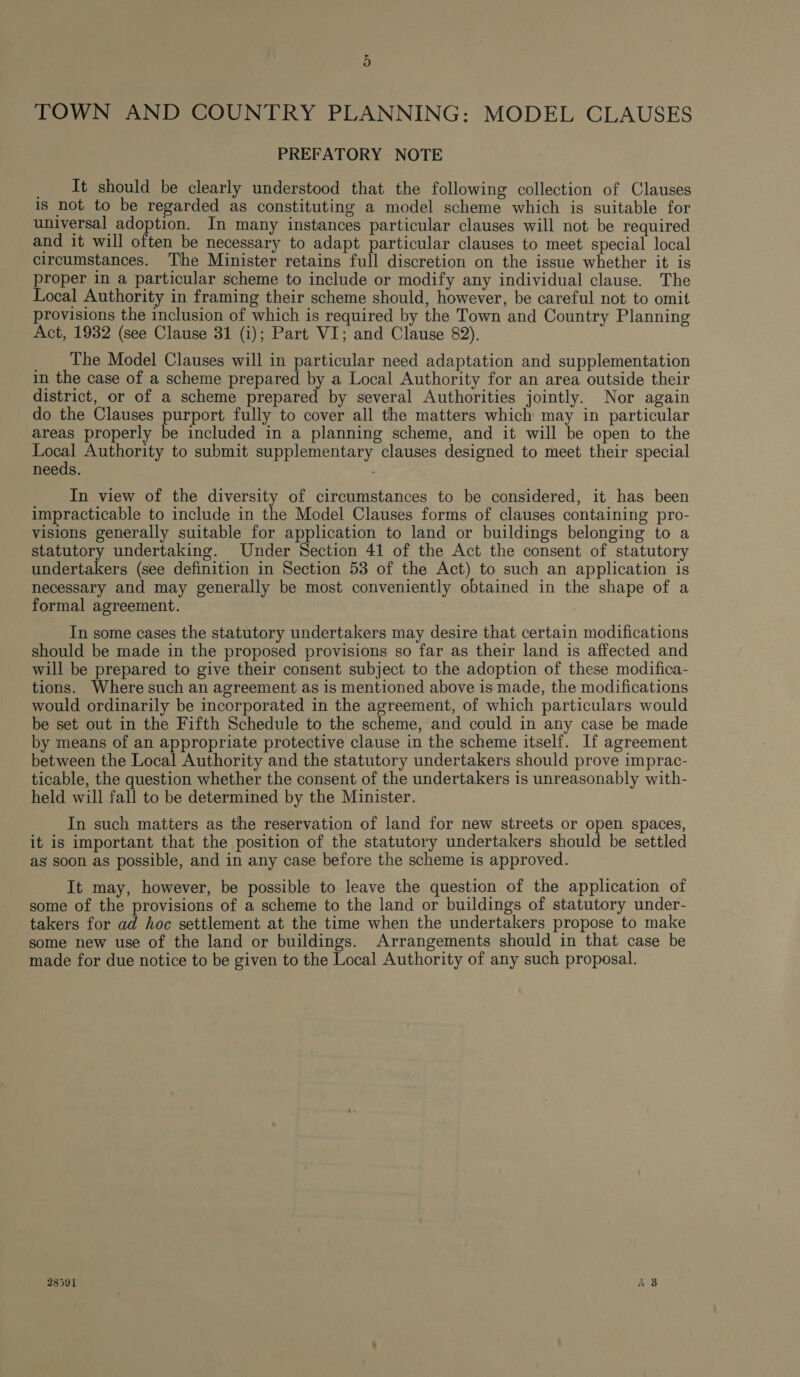 TOWN AND COUNTRY PLANNING: MODEL CLAUSES PREFATORY NOTE _ It should be clearly understood that the following collection of Clauses is not to be regarded as constituting a model scheme which is suitable for universal adoption. In many instances particular clauses will not be required and it will often be necessary to adapt particular clauses to meet special local circumstances. The Minister retains full discretion on the issue whether it is proper in a particular scheme to include or modify any individual clause. The Local Authority in framing their scheme should, however, be careful not to omit provisions the inclusion of which is required by the Town and Country Planning Act, 1932 (see Clause 31 (i); Part VI; and Clause 82). ____ The Model Clauses will in particular need adaptation and supplementation in the case of a scheme prepared by a Local Authority for an area outside their district, or of a scheme prepared by several Authorities jointly. Nor again do the Clauses purport fully to cover all the matters which may in particular areas properly be included in a planning scheme, and it will be open to the pec Authority to submit supplementary clauses designed to meet their special needs. In view of the diversity of circumstances to be considered, it has been impracticable to include in the Model Clauses forms of clauses containing pro- visions generally suitable for application to land or buildings belonging to a statutory undertaking. Under Section 41 of the Act the consent of statutory undertakers (see definition in Section 53 of the Act) to such an application is necessary and may generally be most conveniently obtained in the shape of a formal agreement. In some cases the statutory undertakers may desire that certain modifications should be made in the proposed provisions so far as their land is affected and will be prepared to give their consent subject to the adoption of these modifica- tions. Where such an agreement as is mentioned above is made, the modifications would ordinarily be incorporated in the agreement, of which particulars would be set out in the Fifth Schedule to the scheme, and could in any case be made by means of an appropriate protective clause in the scheme itself. If agreement between the Local Authority and the statutory undertakers should prove imprac- ticable, the question whether the consent of the undertakers is unreasonably with- held will fall to be determined by the Minister. In such matters as the reservation of land for new streets or open spaces, it is important that the position of the statutory undertakers should be settled as soon as possible, and in any case before the scheme is approved. It may, however, be possible to leave the question of the application of some of the provisions of a scheme to the land or buildings of statutory under- takers for ad hoc settlement at the time when the undertakers propose to make some new use of the land or buildings. Arrangements should in that case be made for due notice to be given to the Local Authority of any such proposal. 28591 A 3