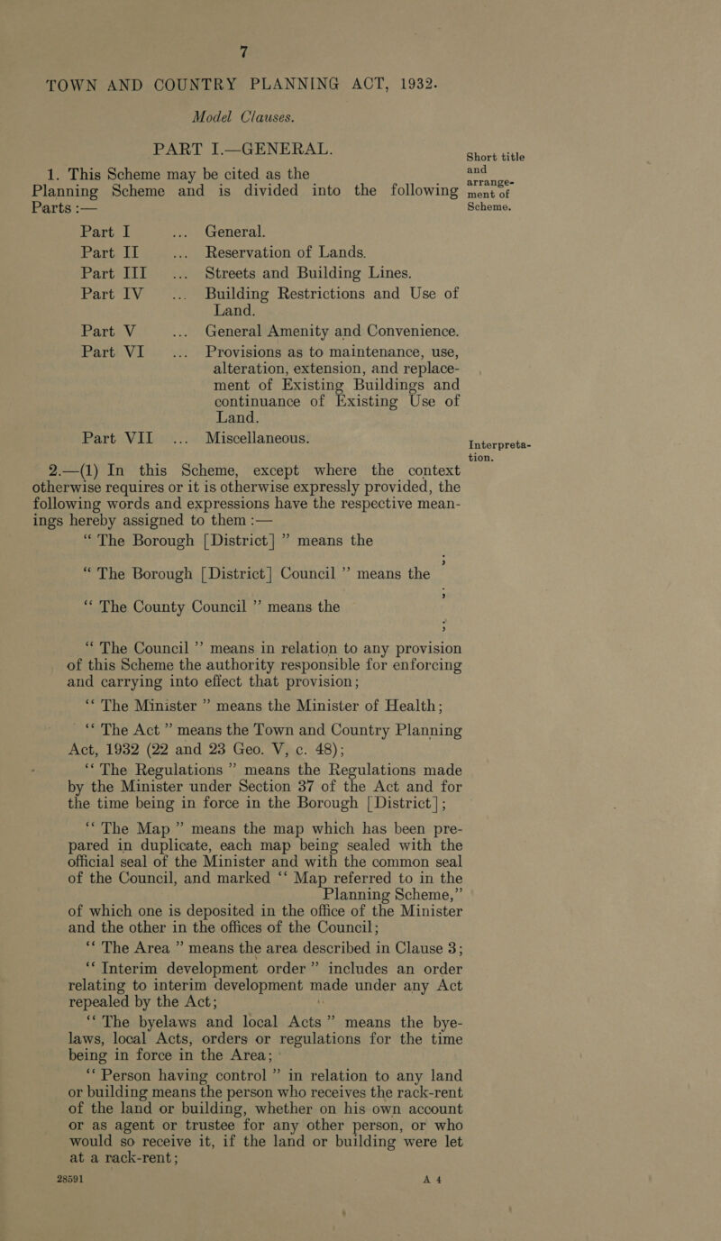 /' TOWN AND COUNTRY PLANNING ACT, 1932. Model Clauses. PART I.—GENERAL. 1. This Scheme may be cited as the Planning Scheme and is divided into the following Parts :— Part I ... General. Part II .... Reservation of Lands. Part III... Streets and Building Lines. Part IV... Building Restrictions and Use of Land. Part V .... General Amenity and Convenience. Part VI... Provisions as to maintenance, use, alteration, extension, and replace- ment of Existing Buildings and continuance of Existing Use of Land. Part VII... Miscellaneous. 2.—(1) In this Scheme, except where the context otherwise requires or it is otherwise expressly provided, the following words and expressions have the respective mean- ings hereby assigned to them :— “ The Borough [District] ”’ means the “ The Borough [ District | Council ’ means the ; ‘“ The County Council ”’ means the ~ “The Council’? means in relation to any provision _ of this Scheme the authority responsible for enforcing and carrying into effect that provision; ‘* The Minister ” means the Minister of Health; _“ The Act ” means the Town and Country Planning Act, 1932 (22 and 23 Geo. V, c. 48); ‘““The Regulations ” means the Regulations made by the Minister under Section 37 of the Act and for the time being in force in the Borough | District]; “The Map ” means the map which has been pre- pared in duplicate, each map being sealed with the official seal of the Minister and with the common seal of the Council, and marked ‘‘ Map referred to in the Planning Scheme,” of which one is deposited in the office of the Minister and the other in the offices of the Council; ** The Area ” means the area described in Clause 3; ‘“ Interim development order” includes an order relating to interim development made under any Act repealed by the Act; 0 ‘““ The byelaws and local Acts” means the bye- laws, local Acts, orders or regulations for the time being in force in the Area; ‘“‘ Person having control ” in relation to any land or building means the person who receives the rack-rent of the land or building, whether on his own account or as agent or trustee for any other person, or who would so receive it, if the land or building were let at a nack-rent; 28591 A 4 Short title and arrange- ment of Scheme. Interpreta- tion.