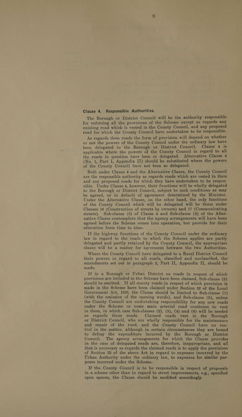 The Borough or District Council will be the authority responsible for enforcing all the provisions of the Scheme except as regards any existing road which is vested in the County Council, and any proposed road for which the County Council have undertaken to be responsible. As regards these roads the form of provision will depend on whether or not the powers of the County Council under the ordinary law have been delegated to the Borough or District Council. Clause 4 is applicable where the powers of the County Council in regard to all the roads in question have been so delegated. Alternative Clause 4 (No. 1, Part I, Appendix II) should be substituted where the powers of the County Council have not been so delegated. Both under Clause 4 and the Alternative Clause, the County Council are the responsible authority as regards roads which are vested in them and any proposed roads for which they have undertaken to be respon- sible. Under Clause 4, however, their functions will be wholly delegated to the Borough or District Council, subject to such conditions as may be agreed, or in default of agreement determined by the Minister. Under the Alternative Clause, on the other hand, the only functions of the County Council which will be delegated will be those under Clauses 16 (Construction of streets by owners) and 17 (Communicating streets). Sub-clause (3) of Clause 4 and Sub-clause (2) of the Alter- native Clause contemplate that the agency arrangements will have been agreed before the Scheme comes into operation, but provide for their alteration from time to time. If the highway functions of the County Council under the ordinary law in regard to the roads to which the Scheme applies are partly delegated and partly retained by the County Council, the appropriate clause will be a matter for agreement between the two Authorities. Where the County Council have delegated to a Rural District Council their powers in regard to all roads, classified and unclassified, the* amendments set out in paragraph 2, Part II, Appendix II, should be made. If in a Borough or Urban District no roads in respect of which provisions are included in the Scheme have been claimed, Sub-clause (5) should be omitted. If all county roads in respect of which provision is made in the Scheme have been claimed under Section 32 of the Local Government Act, 1929, the Clause should be limited to Sub-clause (1) (with the omission of the opening words), and Sub-clause (5), unless the County Council are undertaking responsibility for any new roads under the Scheme or some main arterial road continues to vest in them, in which case Sub-clauses (2), (3), (4) and (6) will be needed as regards those roads. Claimed roads vest in the Borough or District Council, who are wholly responsible for the maintenance and repair of the road, and the County Council have no con- trol in the matter, although in certain circumstances they are bound to defray the expenditure incurred by the Borough or District Council. The agency arrangements for which the Clause provides in the case of delegated roads are, therefore, inappropriate, and all that is necessary as regards the claimed roads is to apply the provisions of Section 33 of the above Act in regard to expenses incurred by the Urban Authority under the ordinary law, to expenses for similar pur- poses incurred under the Scheme. If the County Council is to be responsible in respect of proposals in a scheme other than in regard to street improvements, e.g., specified open spaces, the Clause should be modified accordingly.