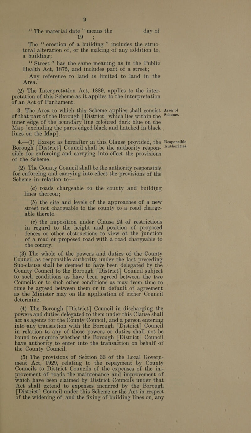 ‘‘ The material date ” means the day of 19 : The ‘‘ erection of a building ” includes the struc- tural alteration of, or the making of any addition to, a building; “Street ” has the same meaning as in the Public Health Act, 1875, and includes part of a street; Any reference to land is limited to land in the Area. (2) The Interpretation Act, 1889, applies to the inter- pretation of this Scheme as it applies to the interpretation of an Act of Parliament. 3. The Area to which this Scheme applies shall consist of that part of the Borough [| District | which hes within the inner edge of the boundary line coloured dark blue on the Map [excluding the parts edged black and hatched in black lines on the Map]. 4.—(1) Except as hereafter in this Clause provided, the Borough [ District | Council shall be the authority respon- sible for enforcing and carrying into effect the provisions of the Scheme. (2) The County Council shall be the authority responsible for enforcing and carrying into effect the provisions of the Scheme in relation to— (a) roads chargeable to the county and building lines thereon; (b) the site and levels of the approaches of a new street not chargeable to the county to a road charge- able thereto. (c) the imposition under Clause 24 of restrictions in regard to the height and position of proposed fences or other obstructions to view at the junction of a road or proposed road with a road chargeable to the county. _ (8) The whole of the powers and duties of the County Council as responsible authority under the last preceding Sub-clause shall be deemed to have been delegated by the County Council to the Borough [ District | Council subject to such conditions as have been agreed between the two Councils or to such other conditions as may from time to time be agreed between them or in default of agreement as the Minister may on the application of either Council determine. (4) The Borough | District] Council in discharging the powers and duties delegated to them under this Clause shall act as agents for the County Council, and a person entering into any transaction with the Borough | District] Council in relation to any of those powers or duties shall not be bound to enquire whether the Borough [ District] Council have authority to enter into the transaction on behalf of the County Council. noe (5) The provisions of Section 33 of the Local Govern- ment Act, 1929, relating to the repayment by County Councils to District Councils of the expenses of the im- provement of roads the maintenance and improvement of which have been claimed by District Councils under that Act shall extend to expenses incurred by the Borough [ District | Council under this Scheme or the Act in respect of the widening of, and the fixing of building lines on, any Area of Scheme. Responsible Authorities.