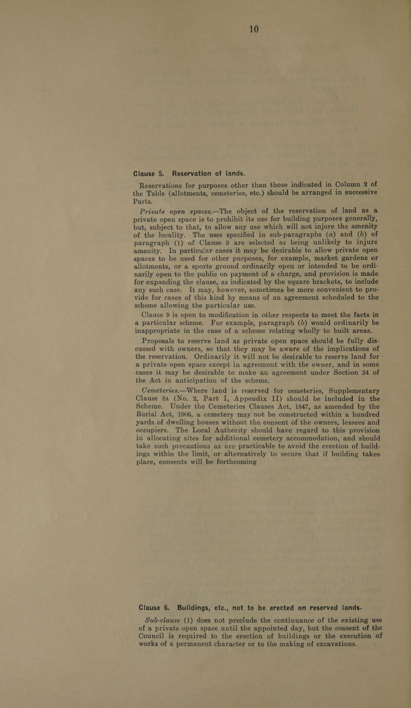 Clause 5. Reservation of lands. Reservations for purposes other than those indicated in Column 2 of the Table (allotments, cemeteries, etc.) should be arranged in successive Private open spaces.—The object of the reservation of land as a private open space is to prohibit its use for building purposes generally, but, subject to that, to allow any use which will not injure the amenity of the locality. The uses specified in sub-paragraphs (a) and (0) of paragraph (1) of Clause 9 are selected as being unlikely to injure amenity. In particular cases it may be desirable to allow private open spaces to be used for other purposes, for example, market gardens or allotments, or a sports ground ordinarily open or intended to be ordi- narily open to the public on payment of a charge, and provision is made for expanding the clause, as indicated by the square brackets, to include any such case. It may, however, sometimes be more convenient to pro- vide for cases of this kind by means of an agreement scheduled to the scheme allowing the particular use. Clause 9 is open to modification in other respects to meet the facts in a particular scheme. For example, paragraph (b) would ordinarily be inappropriate in the case of a scheme relating wholly to built areas. Proposals to reserve land as private open space should be fully dis- cussed with owners, so that they may be aware of the implications of the reservation. Ordinarily it will not be desirable to reserve land for a private open space except in agreement with the owner, and in some cases it may be desirable to make an agreement under Section 34 of the Act in anticipation of the scheme. Cemetertes.—Where land is reserved for cemeteries, Supplementary Clause 8a (No. 2, Part I, Appendix II) should be included in the Scheme. Under the Cemeteries Clauses Act, 1847, as amended by the Burial Act, 1906, a cemetery may not be constructed within a hundred yards of dwelling houses without the consent of the owners, lessees and occupiers. The Local Authority should have regard to this provision in allocating sites for additional cemetery accommodation, and should take such precautions as are practicable to avoid the erection of build- ings within the limit, or alternatively to secure that if building takes place, consents will be forthcoming Clause 6. Buildings, etc., not to be erected on reserved lands. Sub-clause (1) does not preclude the continuance of the existing use of a private open space until the appointed day, but the consent of the Council is required to the erection of buildings or the execution of works of a permanent character or to the making of excavations. —e