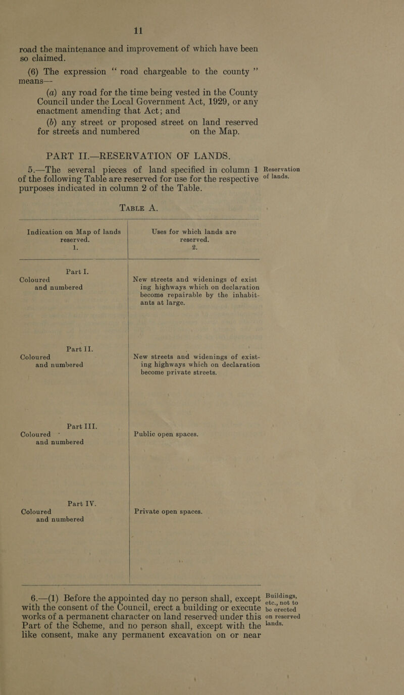 road the maintenance and improvement of which have been so claimed. c (6) The expression means— (a) any road for the time being vested in the County Council under the Local Government Act, 1929, or any enactment amending that Act; and (b) any street or proposed street on land reserved for streets and numbered on the Map. ‘road chargeable to the county ”’ PART II.—RESERVATION OF LANDS. 5.—The several pieces of land specified in column 1 of the following Table are reserved for use for the respective purposes indicated in column 2 of the Table.    TABLE A. Indication on Map of lands Uses for which lands are reserved. reserved. ils 2. Part I. Coloured New streets and widenings of exist and numbered ing highways which on declaration become repairable by the inhabit- ants at large. Part. Coloured New streets and widenings of exist- and numbered ing highways which on declaration become private streets. Part III. Coloured ~ Public open spaces, and numbered Part IV. Coloured Private open spaces.  and numbered   6.—(1) Before the appointed day no person shall, except with the consent of the Council, erect a building or execute works of a permanent character on land reserved under this Part of the Scheme, and no person shall, except with the like consent, make any permanent excavation on or near Reservation of lands. Buildings, etc., not to be erected on reserved lands.