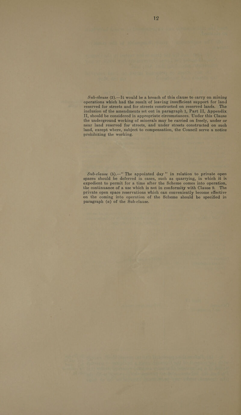 ee Sub-clause (8).—It would be a breach of this clause to carry on mining operations which had the result of leaving insufficient support for land reserved for streets and for streets constructed on reserved lands. The inclusion of the amendments set out in paragraph 1, Part II, Appendix II, should be considered in appropriate circumstances. Under this Clause the underground working of minerals may be carried on freely, under or near land reserved for streets, and under streets constructed on such land, except where, subject to compensation, the Council serve a notice prohibiting the working. Sub-clause (5).—‘‘ The appointed day ”’ in relation to private open spaces should be deferred in cases, such ag quarrying, in which it is expedient to permit for a time after the Scheme comes into operation, the continuance of a use which is not in conformity with Clause 9. The private open space reservations which can conveniently become effective on the coming into operation of the Scheme should be specified in paragraph (a) of the Sub-clause.