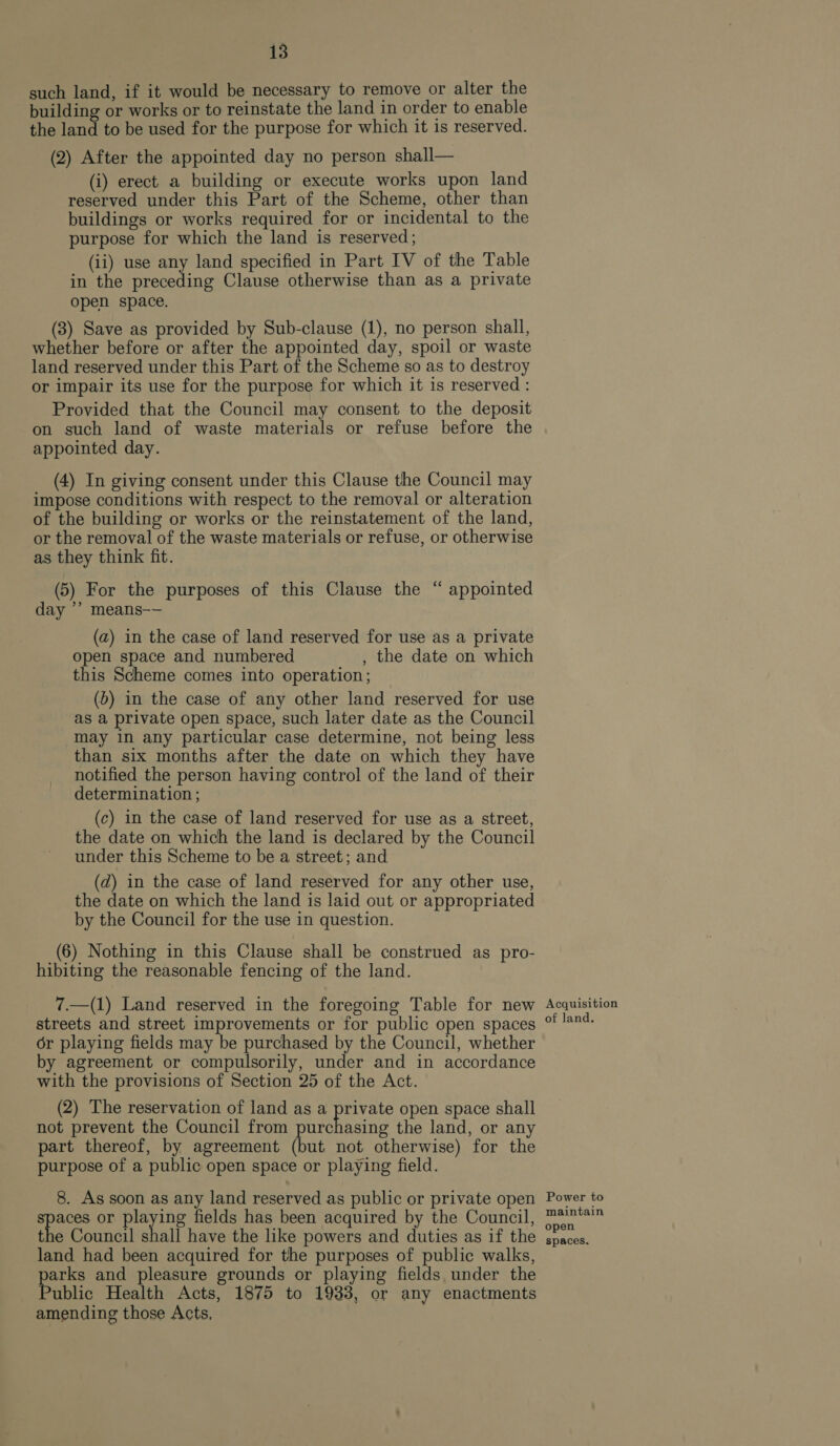 such land, if it would be necessary to remove or alter the building or works or to reinstate the land in order to enable the land to be used for the purpose for which it is reserved. (2) After the appointed day no person shall— (i) erect a building or execute works upon land reserved under this Part of the Scheme, other than buildings or works required for or incidental to the purpose for which the land is reserved; (ii) use any land specified in Part IV of the Table in the preceding Clause otherwise than as a private open space. (3) Save as provided by Sub-clause (1), no person shall, whether before or after the appointed day, spoil or waste land reserved under this Part of the Scheme so as to destroy or impair its use for the purpose for which it is reserved : Provided that the Council may consent to the deposit on such land of waste materials or refuse before the appointed day. (4) In giving consent under this Clause the Council may impose conditions with respect to the removal or alteration of the building or works or the reinstatement of the land, or the removal of the waste materials or refuse, or otherwise as they think fit. (5) For the purposes of this Clause the “ appointed day ’’ means-— (a) in the case of land reserved for use as a private open space and numbered , the date on which this Scheme comes into operation; (b) in the case of any other land reserved for use as a private open space, such later date as the Council may in any particular case determine, not being less than six months after the date on which they have notified the person having control of the land of their determination; (c) in the case of land reserved for use as a street, the date on which the land is declared by the Council under this Scheme to be a street; and (d) in the case of land reserved for any other use, the date on which the land is laid out or appropriated by the Council for the use in question. (6) Nothing in this Clause shall be construed as pro- hibiting the reasonable fencing of the land. 7.—(1) Land reserved in the foregoing Table for new streets and street improvements or for public open spaces or playing fields may be purchased by the Council, whether by agreement or compulsorily, under and in accordance with the provisions of Section 25 of the Act. (2) The reservation of land as a private open space shall not prevent the Council from anenasitie the land, or any part thereof, by agreement (but not otherwise) for the purpose of a public open space or playing field. 8. As soon as any land reserved as public or private open ees or pee fields has been acquired by the Council, the Council shall have the like powers and duties as if the land had been acquired for the purposes of public walks, arks and pleasure grounds or playing fields under the ublic Health Acts, 1875 to 1933, or any enactments amending those Acts, Acquisition of land. Power to maintain open spaces.
