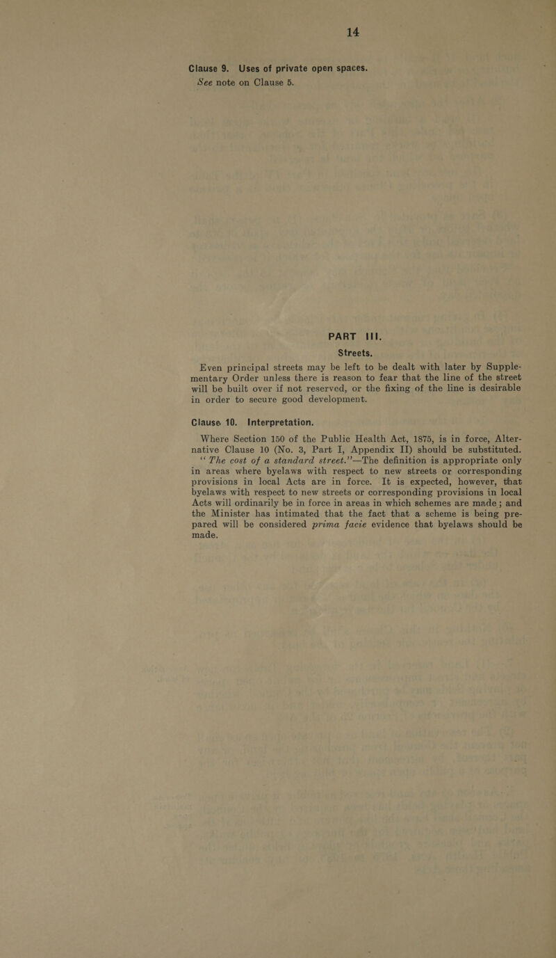 Clause 9. Uses of private open spaces. See note on Clause 5. PART III. Streets. Even principal streets may be left to be dealt with later by Supple- mentary Order unless there is reason to fear that the line of the street will be built over if not reserved, or the fixing of the line is desirable in order to secure good development. Clause 10. Interpretation. Where Section 150 of the Public Health Act, 1875, is in force, Alter- native Clause 10 (No. 3, Part I, Appendix II) should be substituted. ‘“The cost of a standard street.’’—The definition is appropriate only in areas where byelaws with respect to new streets or corresponding provisions in local Acts are in force. It is expected, however, that byelaws with respect to new streets or corresponding provisions in local Acts will ordinarily be in force in areas in which schemes are made; and the Minister has intimated that the fact that a scheme is being pre- pared will be considered prima facie evidence that byelaws should be made.