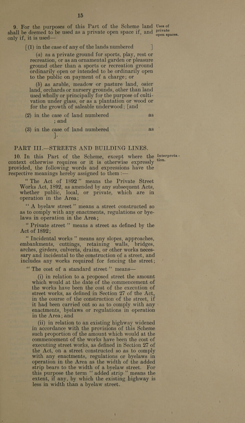 9. For the purposes of this Part of the Scheme land Uses of shall be deemed to be used as a private open space if, and peat «dt only if, it is used— [ (1) in the case of any of the lands numbered | (a) as a private ground for sports, play, rest or recreation, or as an ornamental garden or pleasure ground other than a sports or recreation ground ordinarily open or intended to be ordinarily open to the public on payment of a charge; or (b) as arable, meadow or pasture land, osier land, orchards or nursery grounds, other than land used wholly or principally for the purpose of culti- vation under glass, or as a plantation or wood or for the growth of saleable underwood; [and (2) in the case of land numbered as ; and (3) in the case of land numbered as PART III.—STREETS AND BUILDING LINES. 10. In this Part of the Scheme, except where the Interpreta- context otherwise requires or it is otherwise expressly “°™ provided, the following words and expressions have the respective meanings hereby assigned to them :— “The Act of 1892” means the Private Street Works Act, 1892, as amended by any subsequent Acts, whether public, local, or private, which are in operation in the Area; ‘‘ A byelaw street ” means a street constructed so as to comply with any enactments, regulations or bye- laws in operation in the Area; “ Private street ’? means a street as defined by the Act of 1892; “ Incidental works ” means any slopes, approaches, embankments, cuttings, retaining walls, bridges, arches, girders, culverts, drains, or other works neces- sary and incidental to the construction of a street, and includes any works required for fencing the street; ** The cost of a standard street ’’ means— (i) in relation to a proposed street the amount which would at the date of the commencement of the works have been the cost of the execution of street works, as defined in Section 27 of the Act, in the course of the construction of the street, if it had been carried out so as to comply with any enactments, byelaws or regulations in operation in the Area; and (ii) in relation to an existing highway widened in accordance with the provisions of this Scheme such proportion of the amount which would at the commencement of the works have been the cost of executing street works, as defined in Section 27 of the Act, on a street constructed so as to comply with any enactments, regulations or byelaws in operation in the Area as the width of the added strip bears to the width of a byelaw street. For this purpose the term ‘‘ added strip ” means the extent, if any, by which the existing highway is less in width than a byelaw street,