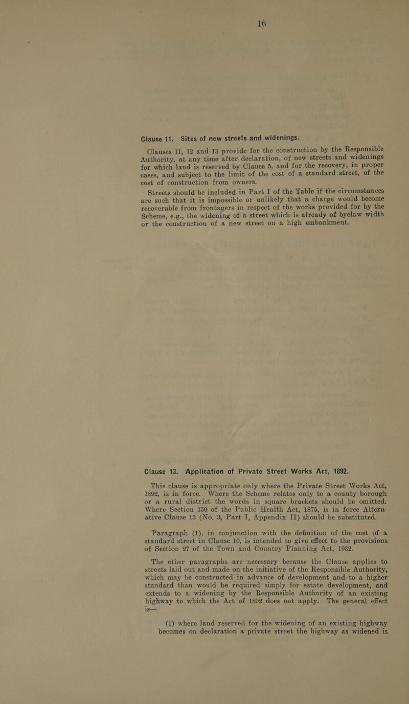 Clause 11. Sites of new streets and widenings. Clauses 11, 12 and 13 provide for the construction by the Responsible Authority, at any time after declaration, of new streets and widenings for which land is reserved by Clause 5, and for the recovery, In proper cases, and subject to the limit of the cost of a standard street, of the cost of construction from owners. Streets should be included in Part I of the Table if the circumstances are such that it is impossible or unlikely that a charge would become recoverable from frontagers in respect of the works provided for by the Scheme, e.g., the widening of a street which is already of byelaw width or the construction of a new street on a high embankment. Clause 13. Application of Private Street Works Act, 1892. This clause is appropriate only where the Private Street Works Act, 1892, is in force. Where the Scheme relates only to a county borough or a rural district the words in square brackets should be omitted. Where Section 150 of the Public Health Act, 1875, is in force Altern- ative Clause 13 (No. 3, Part I, Appendix IT) should be substituted. Paragraph (1), in conjunction with the definition of the cost of a standard street in Clause 10, is intended to give effect to the provisions of Section 27 of the Town and Country Planning Act, 1932. The other paragraphs are necessary because the Clause applies to streets laid out and made on the initiative of the Responsible Authority, which may be constructed in advance of development and to a higher standard than would be required simply for estate development, and extends to a widening by the Responsible Authority of an existing highway to which the Act of 1892 does not apply. The general effect is— (1) where Jand reserved for the widening of an existing highway becomes on declaration a private street the highway as widened is