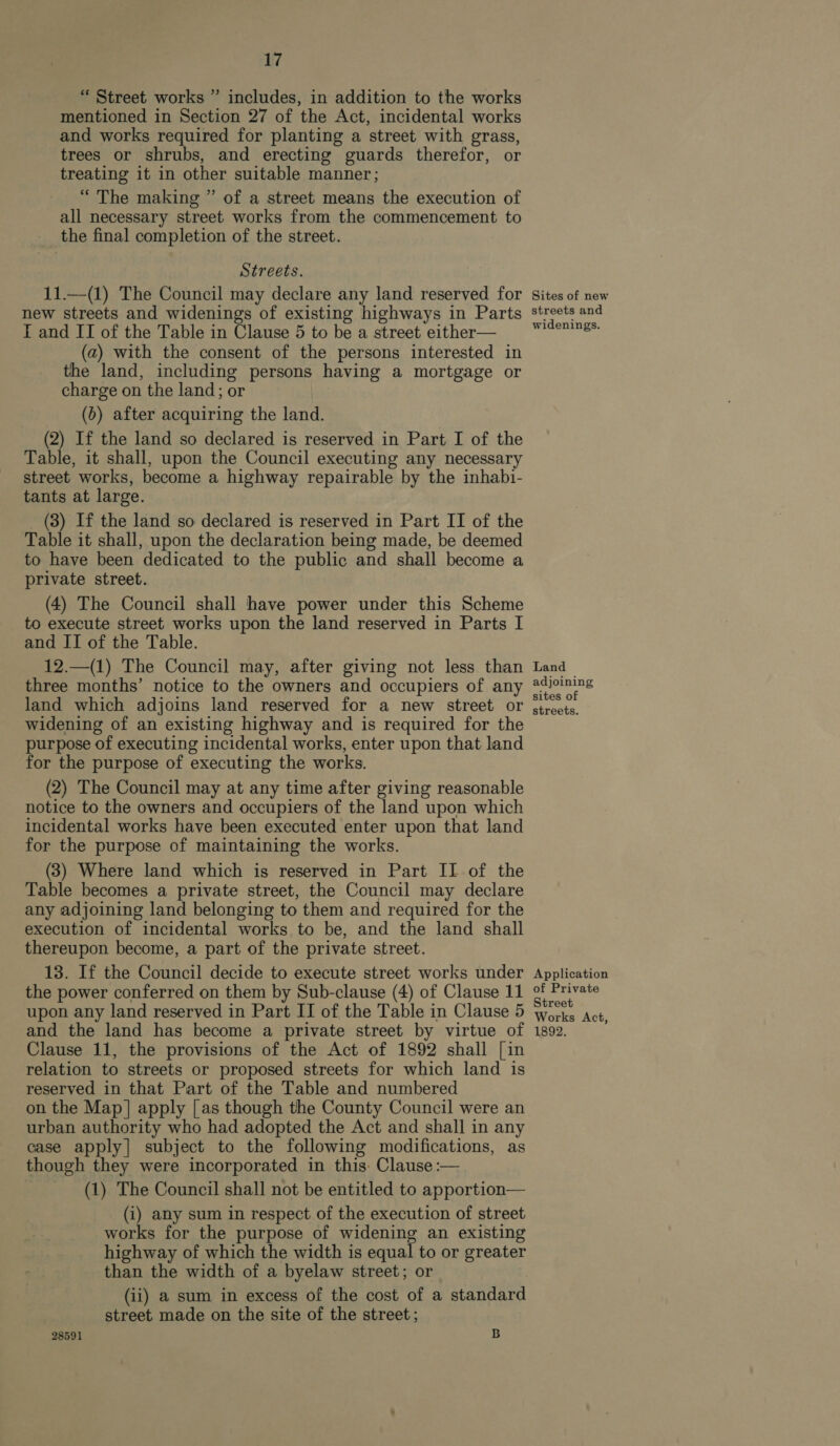 “ Street works ” includes, in addition to the works mentioned in Section 27 of the Act, incidental works and works required for planting a street with grass, trees or shrubs, and erecting guards therefor, or treating it in other suitable manner; “The making ” of a street means the execution of all necessary street works from the commencement to the final completion of the street. Streets. 11.—(1) The Council may declare any land reserved for new streets and widenings of existing highways in Parts I and II of the Table in Clause 5 to be a street either— (a) with the consent of the persons interested in the land, including persons having a mortgage or charge on the land; or (0) after acquiring the land. (2) If the land so declared is reserved in Part I of the Table, it shall, upon the Council executing any necessary street works, become a highway repairable by the inhabi- tants at large. _ (3) If the land so declared is reserved in Part ITI of the Table it shall, upon the declaration being made, be deemed to have been dedicated to the public and shall become a private street. (4) The Council shall have power under this Scheme to execute street works upon the land reserved in Parts I and II of the Table. 12.—(1) The Council may, after giving not less than three months’ notice to the owners and occupiers of any land which adjoins land reserved for a new street or widening of an existing highway and is required for the purpose of executing incidental works, enter upon that land for the purpose of executing the works. (2) The Council may at any time after giving reasonable notice to the owners and occupiers of the land upon which incidental works have been executed enter upon that land for the purpose of maintaining the works. (3) Where land which is reserved in Part II of the Table becomes a private street, the Council may declare any adjoining land belonging to them and required for the execution of incidental works to be, and the land shall thereupon become, a part of the private street. 13. If the Council decide to execute street works under the power conferred on them by Sub-clause (4) of Clause 11 upon any land reserved in Part II of the Table in Clause 5 and the land has become a private street by virtue of Clause 11, the provisions of the Act of 1892 shall [in relation to streets or proposed streets for which land is reserved in that Part of the Table and numbered on the Map|] apply [as though the County Council were an urban authority who had adopted the Act and shall in any case apply] subject to the following modifications, as though they were incorporated in this: Clause :— (1) The Council shall not be entitled to apportion— (i) any sum in respect of the execution of street works for the purpose of widening an existing highway of which the width is equal to or greater than the width of a byelaw street; or : (ii) a sum in excess of the cost of a standard street made on the site of the street; 28591 B Sites of new streets and widenings. Land adjoining sites of streets. Application of Private Street | Works Act, 1892.