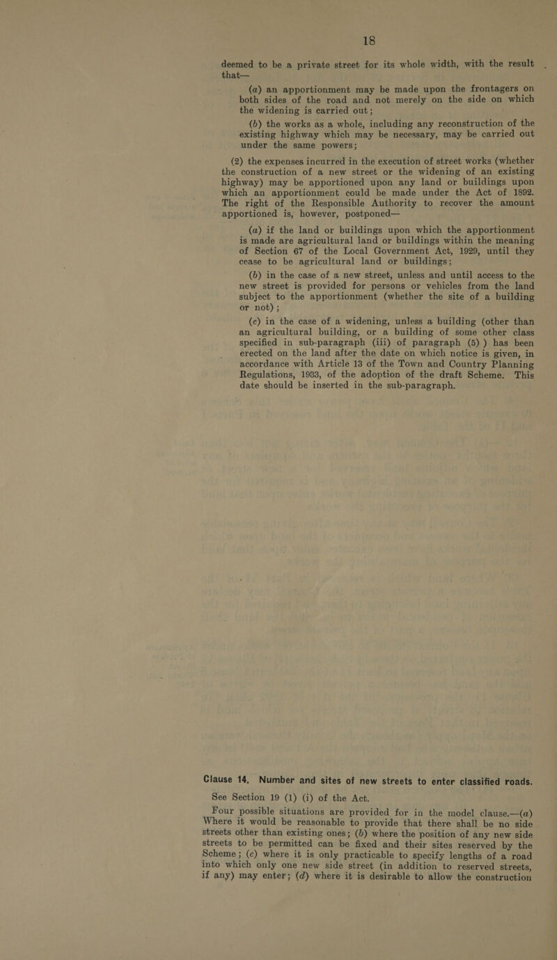 deemed to be a private street for its whole width, with the result that— (a) an apportionment may be made upon the frontagers on both sides of the road and not merely on the side on which the widening is carried out; (6) the works as a whole, including any reconstruction of the existing highway which may be necessary, may be carried out under the same powers; (2) the expenses incurred in the execution of street works (whether the construction of a new street or the widening of an existing highway) may be apportioned upon any land or buildings upon which an apportionment could be made under the Act of 1892. The right of the Responsible Authority to recover the amount apportioned is, however, postponed— (a) if the land or buildings upon which the apportionment is made are agricultural land or buildings within the meaning of Section 67 of the Local Government Act, 1929, until they cease to be agricultural land or buildings; (6b) in the case of a new street, unless and until access to the new street is provided for persons or vehicles from the land subject to the apportionment (whether the site of a building or not) ; (c) in the case of a widening, unless a building (other than an agricultural building, or a building of some other class specified in sub-paragraph (iii) of paragraph (5) ) has been erected on the land after the date on which notice is given, in accordance with Article 13 of the Town and Country Planning Regulations, 1933, of the adoption of the draft Scheme. This date should be inserted in the sub-paragraph. Clause 14, Number and sites of new streets to enter classified roads. See Section 19 (1) (i) of the Act. Four possible situations are provided for in the model clause.—(a) Where it would be reasonable to provide that there shall be no side streets other than existing ones; (b) where the position of any new side streets to be permitted can be fixed and their sites reserved by the Scheme ; (c) where it is only practicable to specify lengths of a road into which only one new side street (in addition to reserved streets, if any) may enter; (d) where it is desirable to allow the construction