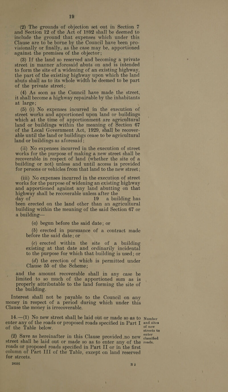 (2) The grounds of objection set out in Section 7 and Section 12 of the Act of 1892 shall be deemed to include the ground that expenses which under this - Clause are to be borne by the Council have been pro- visionally or finally, as the case may be, apportioned against the premises of the objector; (3) If the land so reserved and becoming a private street in manner aforesaid abuts on and is intended to form the site of a widening of an existing highway, the part of the existing highway upon which the land abuts shall as to its whole width be deemed to be part of the private street; (4) As soon as the Council have made the street, it shall become a highway repairable by the inhabitants at large; (5) (i) No expenses incurred in the execution of street works and apportioned upon land or buildings which at the time of apportionment are agricultural land or buildings within the meaning of Section 67 of the Local Government Act, 1929, shall be recover- able until the land or buildings cease to be agricultural land or buildings as aforesaid ; (ii) No expenses incurred in the execution of street works for the purpose of making a new street shall be recoverable in respect of land (whether the site of a building or not) unless and until access is provided for persons or vehicles from that land to the new street ; (iii) No expenses incurred in the execution of street works for the purpose of widening an existing highway and apportioned against any land abutting on that highway shall be recoverable unless after the day of 19 a building has been erected on the land other than an agricultural building within the meaning of the said Section 67 or a building— (a) begun before the said date; or (b) erected in pursuance of a contract made before the said date; or (c) erected within the site of a building existing at that date and ordinarily incidental to the purpose for which that building is used; or (zd) the erection of which is permitted under Clause 55 of the Scheme; and the amount recoverable shall in any case be limited to so much of the apportioned sum as is properly attributable to the land forming the site of the building. Interest shall not be payable to the Council on any 14.—(1) No new street shall be laid ot or made so as to (2) Save as hereinafter in this Clause provided_no new 28591 B2 Number and sites of new streets to enter classified roads.