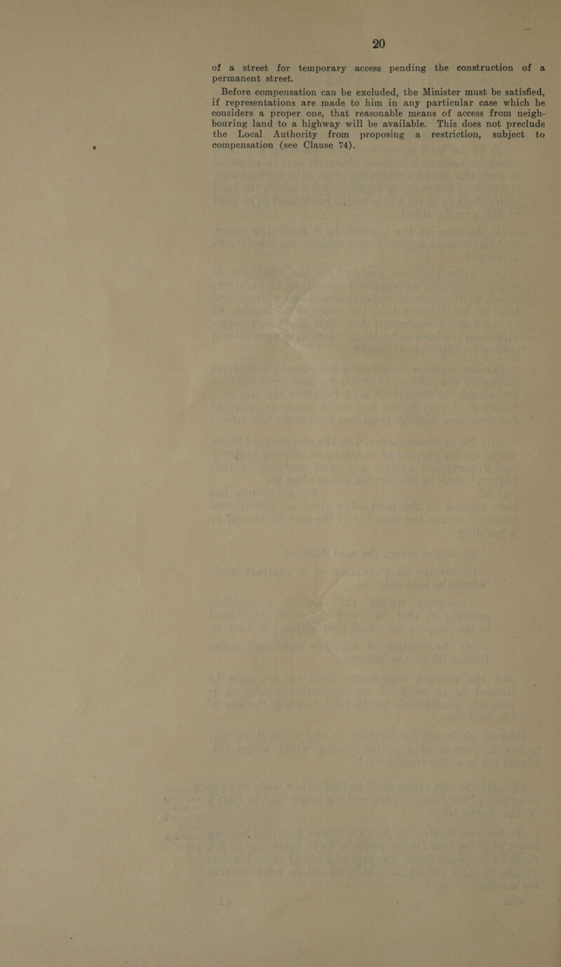 of a street for temporary access pending the construction of a permanent street. Before compensation can be excluded, the Minister must be satisfied, if representations are made to him in any particular case which he considers a proper one, that reasonable means of access from neigh- bouring land to a highway will be available. This does not preclude the Local Authority from proposing a _ restriction, subject to compensation (see Clause 74).