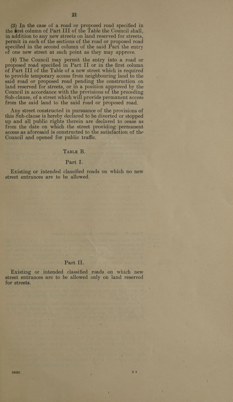 (3) In the case of a road or proposed road specified in the first column of Part III of the Table the Council shall, in addition to any new streets on land reserved for streets, permit in each of the sections of the road or proposed road specified in the second column of the said Part the entry of one new street at such point as they may approve. (4) The Council may permit the entry into a road or proposed road specified in Part II or in the first column of Part III of the Table of a new street which is required to provide temporary access from neighbouring land to the said road or proposed road pending the construction on land reserved for streets, or in a position approved by the Council in accordance with the provisions of the preceding Sub-clause, of a street which will provide permanent access from the said land to the said road or proposed road. Any street constructed in pursuance of the provisions of this Sub-clause is hereby declared to be diverted or stopped up and all public rights therein are declared to cease as from the date on which the street providing permanent access as aforesaid is constructed to the satisfaction of the Council and opened for public traffic. TABLE B. Parti tk Existing or intended classified roads on which no new street entrances are to be allowed. Part Il. Existing or intended classified roads on which new street entrances are to be allowed only on land reserved for streets. 28591 . B3