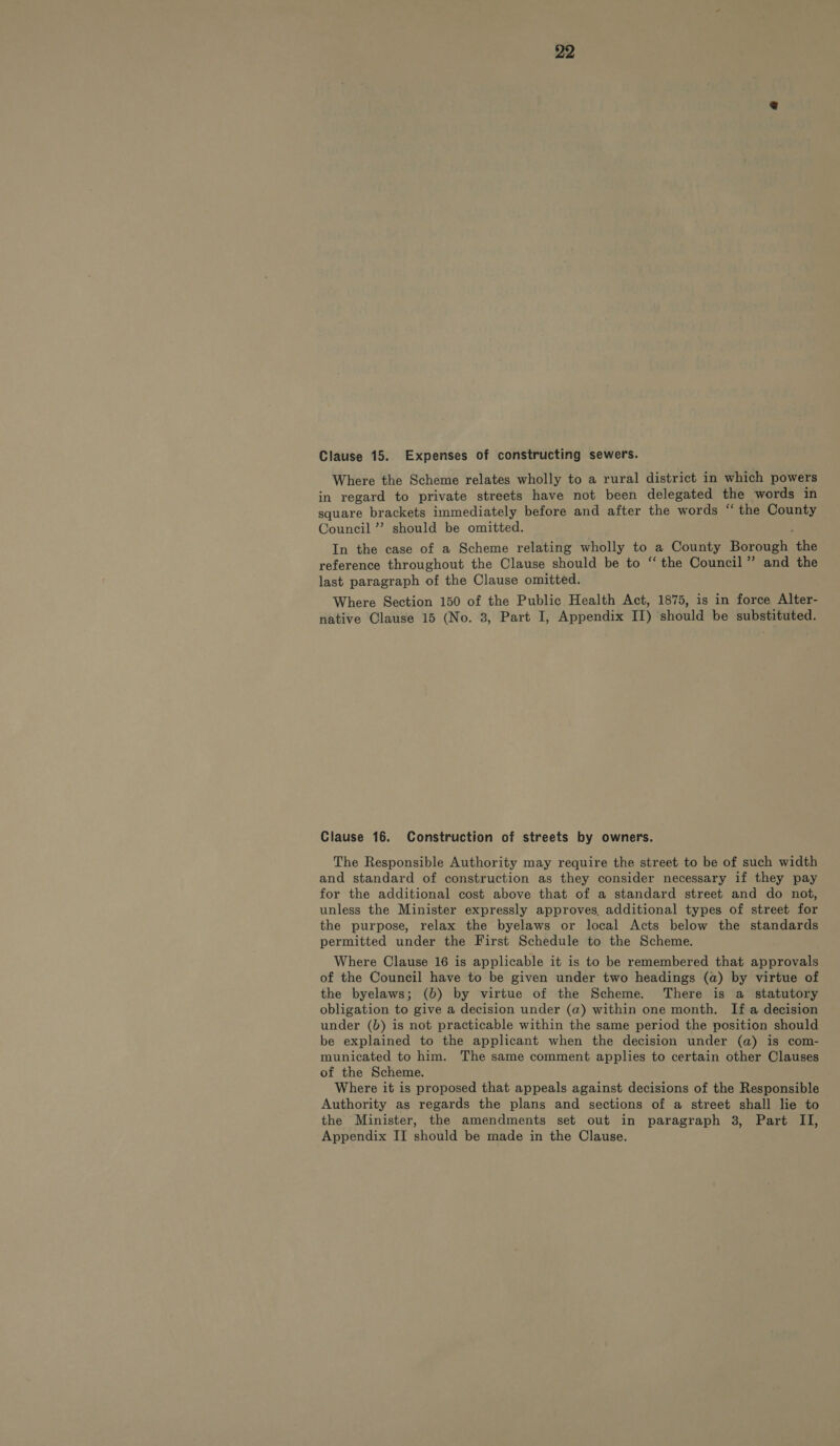 Clause 15. Expenses of constructing sewers. Where the Scheme relates wholly to a rural district in which powers in regard to private streets have not been delegated the words in square brackets immediately before and after the words “ the County Council”? should be omitted. In the case of a Scheme relating wholly to a County Borough the reference throughout the Clause should be to “the Council” and the last paragraph of the Clause omitted. Where Section 150 of the Public Health Act, 1875, is in force Alter- native Clause 15 (No. 3, Part I, Appendix II) should be substituted. Clause 16. Construction of streets by owners. The Responsible Authority may require the street to be of such width and standard of construction as they consider necessary if they pay for the additional cost above that of a standard street and do not, unless the Minister expressly approves, additional types of street for the purpose, relax the byelaws or local Acts below the standards permitted under the First Schedule to the Scheme. Where Clause 16 is applicable it is to be remembered that approvals of the Council have to be given under two headings (a) by virtue of the byelaws; (b) by virtue of the Scheme. There is a statutory obligation to give a decision under (a) within one month. If a decision under (b) is not practicable within the same period the position should be explained to the applicant when the decision under (a) is com- municated to him. The same comment applies to certain other Clauses of the Scheme. Where it is proposed that appeals against decisions of the Responsible Authority as regards the plans and sections of a street shall lie to the Minister, the amendments set out in paragraph 38, Part II, Appendix II should be made in the Clause.