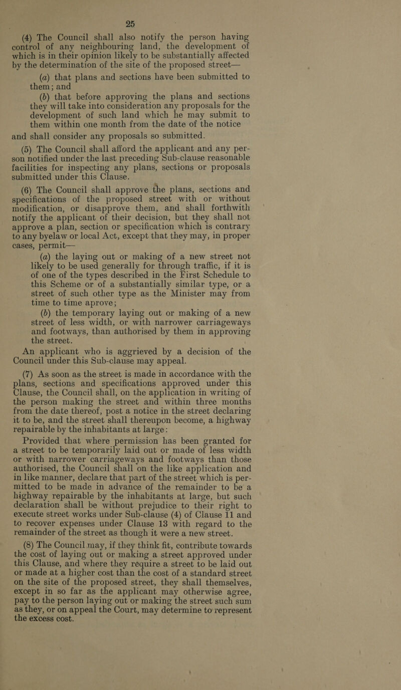 (4) The Council shall also notify the person having control of any pada a ta land, the development of which is in their opinion likely to be substantially affected by the determination of the site of the proposed street— (a) that plans and sections have been submitted to them ; and (b) that before approving the plans and _ sections they will take into consideration any proposals for the development of such land which he may submit to them within one month from the date of the notice and shall consider any proposals so submitted. (5) The Council shall afford the applicant and any per- son notified under the last preceding Sub-clause reasonable facilities for inspecting any plans, sections or proposals submitted under this Clause. (6) The Council shall approve the plans, sections and specifications of the proposed street with or without modification, or disapprove them, and shall forthwith notify the applicant of their decision, but they shall not approve a plan, section or specification which is contrary to any byelaw or local Act, except that they may, in proper cases, permit— (a) the laying out or making of a new street not likely to be used generally for through traffic, if it is of one of the types described in the First Schedule to this Scheme or of a substantially similar type, or a street of such other type as the Minister may from time to time aprove; (b) the temporary laying out or making of a new street of less width, or with narrower carriageways and footways, than authorised by them in approving the street. An applicant who is aggrieved by a decision of the Council under this Sub-clause may appeal. (7) As soon as the street is made in accordance with the plans, sections and specifications approved under this Clause, the Council shall, on the application in writing of the person making the street and within three months from the date thereof, post a notice in the street declaring it to be, and the street shall thereupon become, a highway repairable by the inhabitants at large: Provided that where permission has been granted for a street to be temporarily laid out or made of less width or with narrower carriageways and footways than those authorised, the Council shall on the like application and in like manner, declare that part of the street which is per- mitted to be made in advance of the remainder to be a highway repairable by the inhabitants at large, but such declaration shall be without prejudice to their right to execute street works under Sub-clause (4) of Clause 11 and to recover expenses under Clause 13 with regard to the remainder of the street as though it were a new street. (8) The Council may, if they think fit, contribute towards the cost of laying out or making a street approved under this Clause, and where they require a street to be laid out or made at a higher cost than the cost of a standard street on the site of the proposed street, they shall themselves, except in so far as the applicant may otherwise agree, pay to the person laying out or making the street such sum as they, or on appeal the Court, may determine to represent the excess cost.
