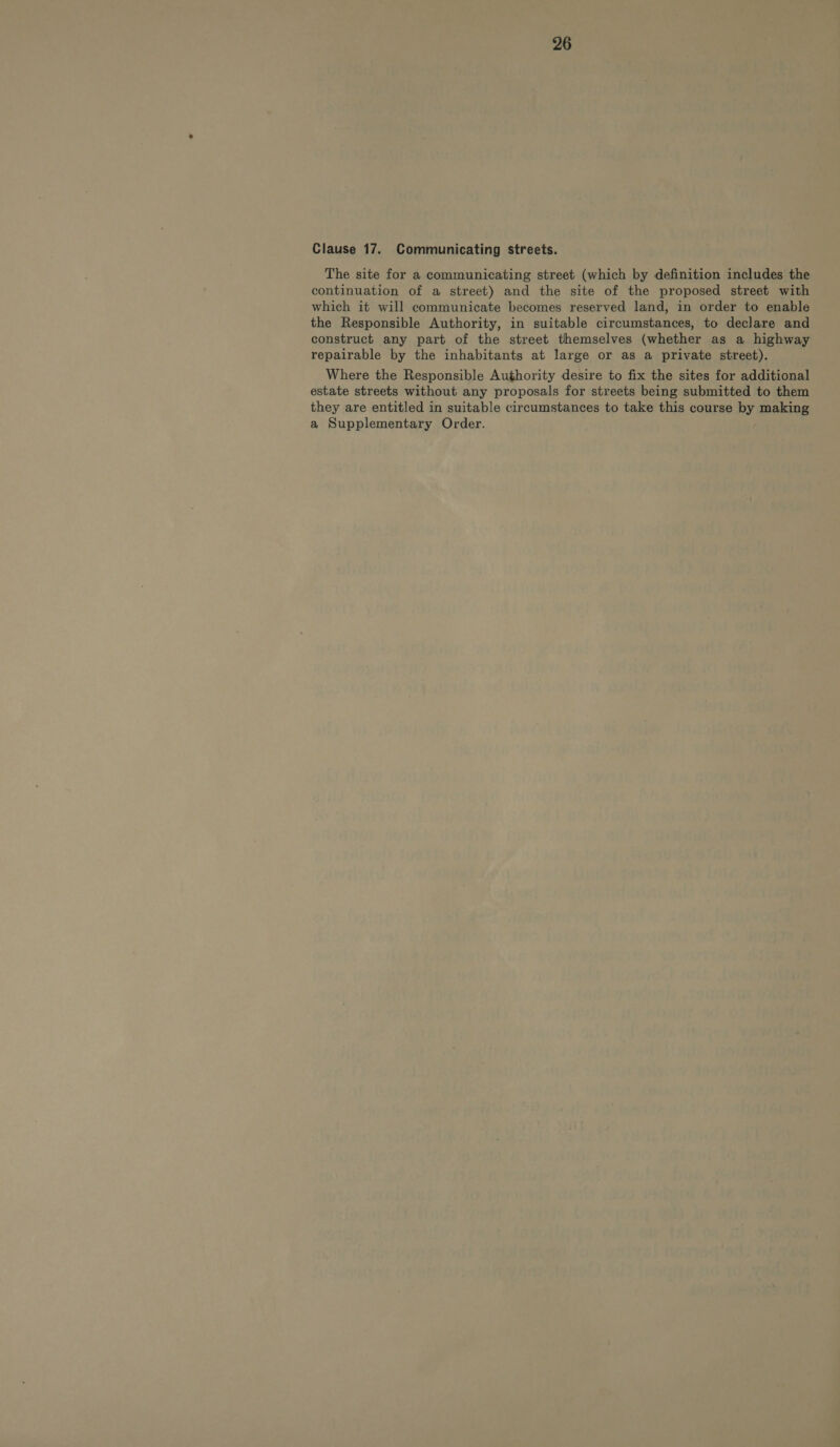 Clause 17. Communicating streets. The site for a communicating street (which by definition includes the continuation of a street) and the site of the proposed street with which it will communicate becomes reserved land, in order to enable the Responsible Authority, in suitable circumstances, to declare and construct any part of the street themselves (whether as a highway repairable by the inhabitants at large or as a private street). Where the Responsible Authority desire to fix the sites for additional estate streets without any proposals for streets being submitted to them they are entitled in suitable circumstances to take this course by making a Supplementary Order.