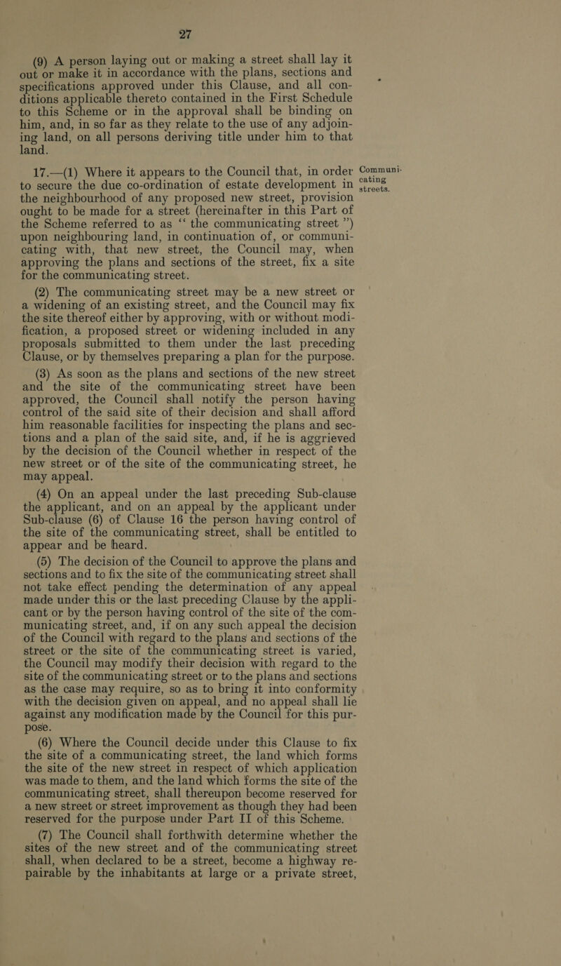 (9) A person laying out or making a street shall lay it out or make it in accordance with the plans, sections and specifications approved under this Clause, and all con- ditions applicable thereto contained in the First Schedule to this Scheme or in the approval shall be binding on him, and, in so far as they relate to the use of any adjoin- ing land, on all persons deriving title under him to that land. 17.—(1) Where it appears to the Council that, in order to secure the due co-ordination of estate development in the neighbourhood of any proposed new street, provision ought to be made for a street (hereinafter in this Part of the Scheme referred to as “‘ the communicating street ”’) upon neighbouring land, in continuation of, or communi- cating with, that new street, the Council may, when approving the plans and sections of the street, fix a site for the communicating street. (2) The communicating street may be a new street or a widening of an existing street, and the Council may fix the site thereof either by approving, with or without modi- fication, a proposed street or widening included in any proposals submitted to them under the last preceding Clause, or by themselves preparing a plan for the purpose. (3) As soon as the plans and sections of the new street and the site of the communicating street have been approved, the Council shall notify the person having control of the said site of their decision and shall afford him reasonable facilities for inspecting the plans and sec- tions and a plan of the said site, and, if he is aggrieved by the decision of the Council whether in respect of the new street or of the site of the communicating street, he may appeal. (4) On an appeal under the last preceding Sub-clause the applicant, and on an appeal by the applicant under Sub-clause (6) of Clause 16 the person having control of the site of the communicating street, shall be entitled to appear and be heard. (5) The decision of the Council to approve the plans and sections and to fix the site of the communicating street shall not take effect pending the determination of any appeal made under this or the last preceding Clause by the appli- cant or by the person having control of the site of the com- municating street, and, if on any such appeal the decision of the Council with regard to the plans and sections of the street or the site of the communicating street is varied, the Council may modify their decision with regard to the site of the communicating street or to the plans and sections as the case may require, so as to bring it into conformity with the decision given on appeal, and no appeal shall lie against any modification made by the Council for this pur- pose. (6) Where the Council decide under this Clause to fix the site of a communicating street, the land which forms the site of the new street in respect of which application was made to them, and the land which forms the site of the communicating street, shall thereupon become reserved for a new street or street improvement as though they had been reserved for the purpose under Part II of this Scheme. (7) The Council shall forthwith determine whether the sites of the new street and of the communicating street shall, when declared to be a street, become a highway re- pairable by the inhabitants at large or a private street, Communi- cating streets.