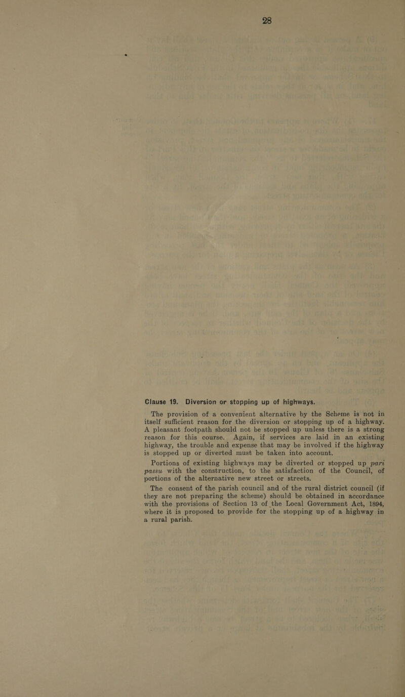 Clause 19. Diversion or stopping up of highways. The provision of a convenient alternative by the Scheme is not in itself sufficient reason for the diversion or stopping up of a highway. A pleasant footpath should not be stopped up unless there is a strong reason for this course. Again, if services are laid in an existing highway, the trouble and expense that may be involved if the highway is stopped up or diverted must be taken into account. Portions of existing highways may be diverted or stopped up pari passu with the construction, to the satisfaction of the Council, of portions of the alternative new street or streets. The consent of the parish council and of the rural district council (if they are not preparing the scheme) should be obtained in accordance with the provisions of Section 13 of the Local Government Act, 1894, where it is proposed to provide for the stopping up of a highway in a rural parish.