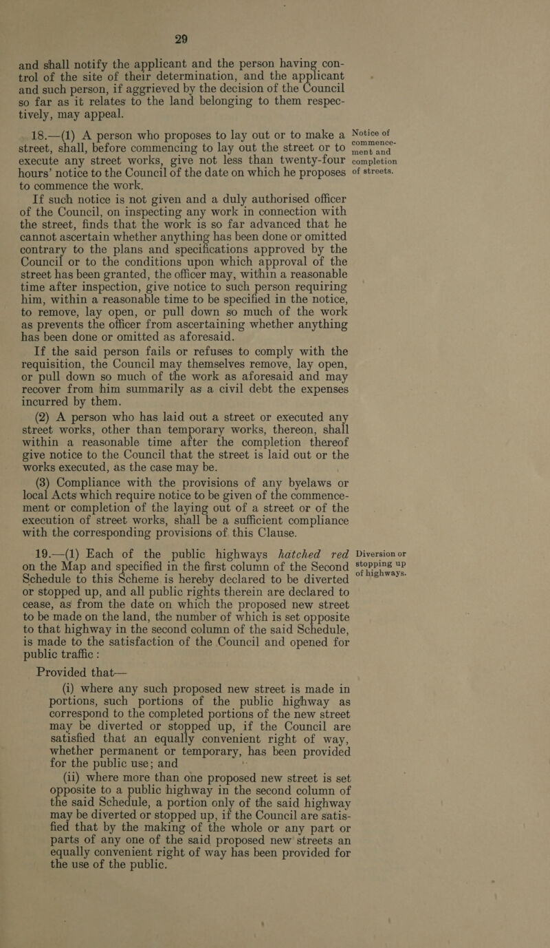 and shall notify the applicant and the person having con- trol of the site of their determination, and the 7 hee and such person, if aggrieved by the decision of the Council so far as it relates to the land belonging to them respec- tively, may appeal. 18.—(1) A person who proposes to lay out or to make a street, shall, before commencing to lay out the street or to execute any street works, give not less than twenty-four hours’ notice to the Council of the date on which he proposes to commence the work. If such notice is not given and a duly authorised officer of the Council, on inspecting any work in connection with the street, finds that the work is so far advanced that he cannot ascertain whether anything has been done or omitted contrary to the plans and specifications approved by the Council or to the conditions upon which approval of the street has been granted, the officer may, within a reasonable time after inspection, give notice to such person requiring him, within a reasonable time to be specified in the notice, to remove, lay open, or pull down so much of the work as prevents the officer from ascertaining whether anything has been done or omitted as aforesaid. If the said person fails or refuses to comply with the requisition, the Council may themselves remove, lay open, or pull down so much of the work as aforesaid and may recover from him summarily as a civil debt the expenses incurred by them. (2) A person who has laid out a street or executed any street works, other than temporary works, thereon, shall within a reasonable time after the completion thereof give notice to the Council that the street is laid out or the works executed, as the case may be. (3) Compliance with the provisions of any byelaws or local Acts which require notice to be given of the commence- ment or completion of the laying out of a street or of the execution of street works, shall be a sufficient compliance with the corresponding provisions of. this Clause. 19.—(1) Each of the public highways hatched red on the Map and specified in the first column of the Second Schedule to this Scheme is hereby declared to be diverted or stopped up, and all public rights therein are declared to cease, as from the date on which the proposed new street to be made on the land, the number of which is set opposite to that highway in the second column of the said Schedule, is made to the satisfaction of the Council and opened for public traffic : Provided that-—— (i) where any such proposed new street is made in portions, such portions of the public highway as correspond to the completed portions of the new street may be diverted or stopped up, if the Council are satisfied that an equally convenient right of way, whether permanent or temporary, has been provided for the public use; and i: (11) where more than one proposed new street is set opposite to a public highway in the second column of the said Schedule, a portion only of the said highway may be diverted or stopped up, if the Council are satis- fied that by the making of the whole or any part or parts of any one of the said proposed new streets an equally convenient right of way has been provided for the use of the public. Notice of commence- ment and completion of streets. Diversion or stopping up of highways.