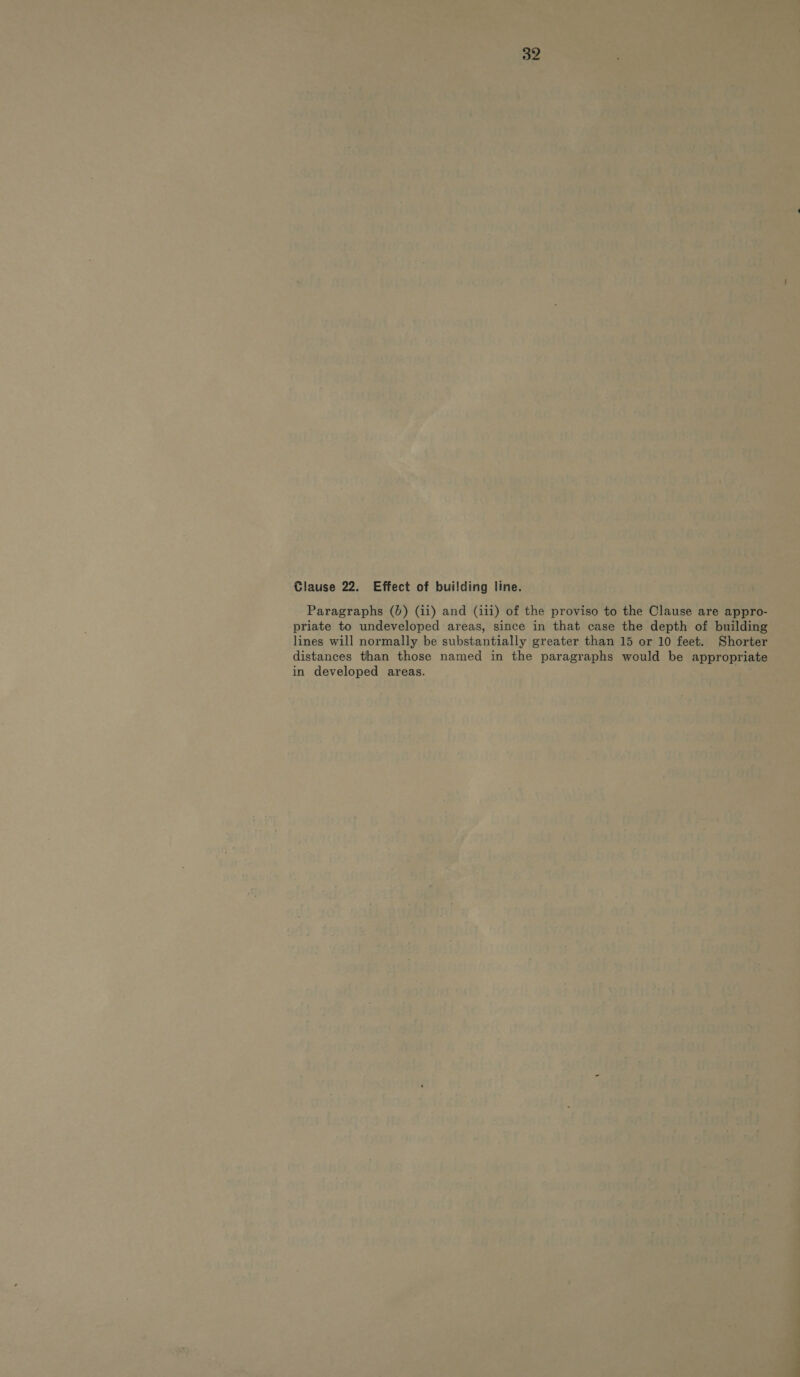 Clause 22. Effect of building line. Paragraphs (0) (ii) and (iii) of the proviso to the Clause are appro- priate to undeveloped areas, since in that case the depth of building lines will normally be substantially greater than 15 or 10 feet. Shorter distances than those named in the paragraphs would be appropriate in developed areas.