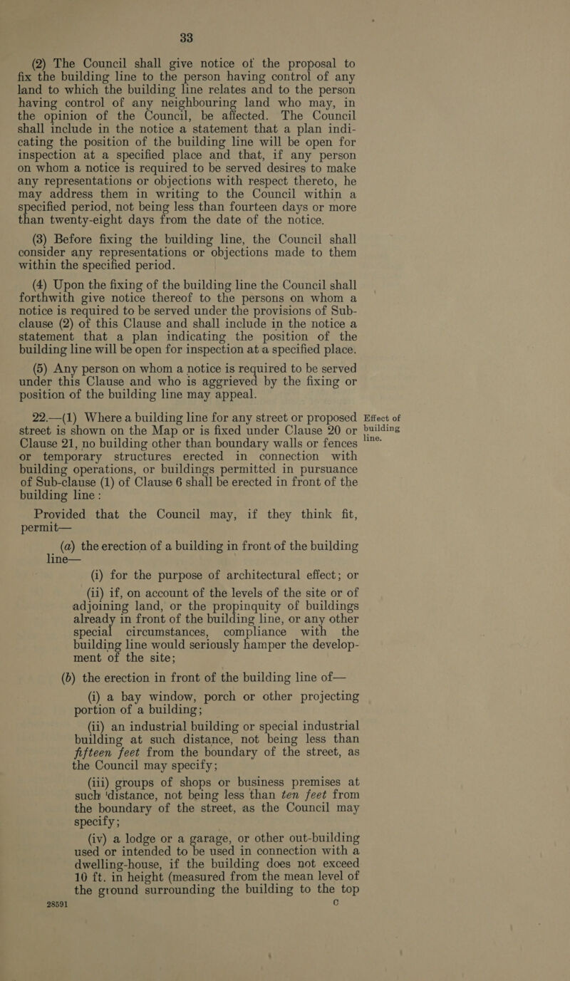 (2) The Council shall give notice ot the proposal to fix the building line to the person having control of any land to which the building line relates and to the person having control of any neighbouring land who may, in the opinion of the Council, be affected. The Council shall include in the notice a statement that a plan indi- cating the position of the building line will be open for inspection at a specified place and that, if any person on whom a notice is required to be served desires to make any representations or objections with respect thereto, he may address them in writing to the Council within a specified period, not being less than fourteen days or more than twenty-eight days from the date of the notice. (3) Before fixing the building line, the Council shall consider any representations or objections made to them within the specified period. (4) Upon the fixing of the building line the Council shall forthwith give notice thereof to the persons on whom a notice is required to be served under the provisions of Sub- clause (2) of this Clause and shall include in the notice a statement that a plan indicating the position of the building line will be open for inspection at a specified place. (5) Any person on whom a notice is required to be served under this Clause and who is aggrieved by the fixing or position of the building line may appeal. 22.—(1) Where a building line for any street or proposed street is shown on the Map or is fixed under Clause 20 or Clause 21, no building other than boundary walls or fences or temporary structures erected in connection with building operations, or buildings permitted in pursuance of Sub-clause (1) of Clause 6 shall be erected in front of the building line: Provided that the Council may, if they think fit, permit— (a) the erection of a building in front of the building line— (i) for the purpose of architectural effect; or (ii) if, on account of the levels of the site or of adjoining land, or the propinquity of buildings already in front of the building line, or any other special circumstances, compliance with the building line would seriously hamper the develop- ment of the site; (b) the erection in front of the building line of— (i) a bay window, porch or other projecting portion of a building; (ii) an industrial building or special industrial building at such distance, not being less than fifteen feet from the boundary of the street, as the Council may specify; (iii) groups of shops or business premises at such ‘distance, not being less than ten feet from the boundary of the street, as the Council may specify ; (iv) a lodge or a garage, or other out-building used or intended to be used in connection with a dwelling-house, if the building does not exceed 10 ft. in height (measured from the mean level of the ground surrounding the building to the top 28591 c Effect of building ine.