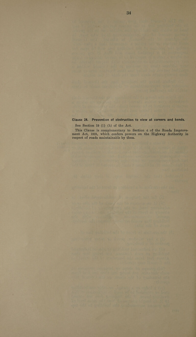 Clause 24. Prevention of obstruction to view at corners and bends. See Section 19 (1) (h) of the Act. This Clause is complementary to Section 4 of the Roads Improve- ment Act, 1925, which confers powers on the Highway Authority in respect of roads maintainable by them.