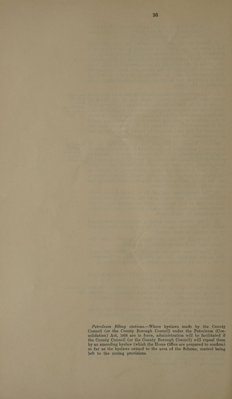 Petroleum filling stations.—Where byelaws made by the County Council (or the County Borough Council) under the Petroleum (Con- solidation) Act, 1928 are in force, administration will be facilitated if the County Council (or the County Borough Council) will repeal them by an amending byelaw (which the Home Office are prepared to confirm) so far as the byelaws extend to the area of the Scheme, control being left to the zoning provisions,
