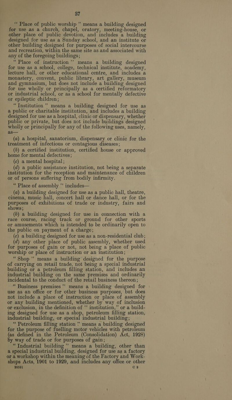 ““ Place of public worship ” means a building designed for use as a church, chapel, oratory, meeting-house, or other place of public devotion, and includes a building designed for use as a Sunday school, and an institute or other building designed for purposes of social intercourse and recreation, within the same site as and associated with any of the foregoing buildings; “Place of instruction’’ means a building designed for use as a school, college, technical institute, academy, lecture hall, or other educational centre, and includes a monastery, convent, public library, art gallery, museum and gymnasium, but does not include a building designed for use wholly or principally as a certified reformatory or industrial school, or as a school for mentally defective or epileptic children; “Institution ’”’ means a building designed for use as a public or charitable institution, and includes a building designed for use as a hospital, clinic or dispensary, whether public or private, but does not include buildings designed wholly or principally for any of the following uses, namely, as— (a) a hospital, sanatorium, dispensary or clinic for the treatment of infectious or contagious diseases; (b) a certified institution, certified house or approved home for mental defectives; (c) a mental hospital; (zd) a public assistance institution, not being a separate institution for the reception and maintenance of children or of persons suffering from bodily infirmity. “ Place of assembly ’’ includes— (a) a building designed for use as a public hall, theatre, cinema, music hall, concert hall or dance hall, or for the purposes of exhibitions of trade or industry, fairs and shows; (0) a building designed for use in connection with a race course, racing track or ground for other sports or amusements which is intended to be ordinarily open to the public on payment of a charge; (c) a building designed for use as a non-residential club; (dz) any other place of public assembly, whether used for purposes of gain or not, not being a place of public worship or place of instruction or an institution; “Shop ” means a building designed for the purpose of carrying on retail trade, not being a special industrial building or a petroleum filling station, and includes an industrial building on the same premises and ordinarily incidental to the conduct of the retail business thereon; “ Business premises’ means a building designed for use as an office or for other business purposes, but does not include a place of instruction or place of assembly or any building mentioned, whether by way of inclusion or exclusion, in the definition of ‘‘ institution,” or a build- ing designed for use as a shop, petroleum filling station, industrial building, or special industrial building; “ Petroleum filling station ” means a building designed for the purpose of fuelling motor vehicles with petroleum (as defined in the Petroleum (Consolidation) Act, 1928) by way of trade or for purposes of gain; “ Industrial building ’’ means a building, other than a special industrial building, designed for use as a factory or a workshop within the meaning of the Factory and Work- shops Acts, 1901 to 1929, and includes any office or other