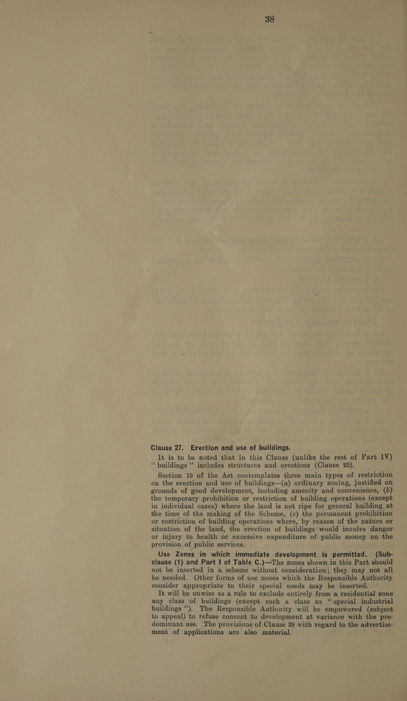 Clause 27. Erection and use of buildings. It is to be noted that in this Clause (unlike the rest of Part IV) ‘“‘ buildings ”’ includes structures and erections (Clause 25). Section 19 of the Act contemplates three main types of restriction on the erection and use of buildings—(a) ordinary zoning, justified on grounds of good development, including amenity and convenience, (0) the temporary prohibition or restriction of building operations (except in individual cases) where the land is not ripe for general building at the time of the making of the Scheme, (c) the permanent prohibition or restriction of building operations where, by reason of the nature or situation of the land, the erection of buildings would involve danger or injury to health or excessive expenditure of public money on the provision of public services. Use Zones in which immediate development is permitted. (Sub- clause (1) and Part | of Table C.)—The zones shown in this Part should not be inserted in a scheme without consideration; they may not all be needed. Other forms of use zones which the Responsible Authority consider appropriate to their special needs may be inserted. It will be unwise as a rule to exclude entirely from a residential zone any class of buildings (except such a class as “special industrial buildings ”’). The Responsible Authority will be empowered (subject to appeal) to refuse consent to development at variance with the pre- dominant use. The provisions of Clause 29 with regard to the advertise- ment of applications are also material.