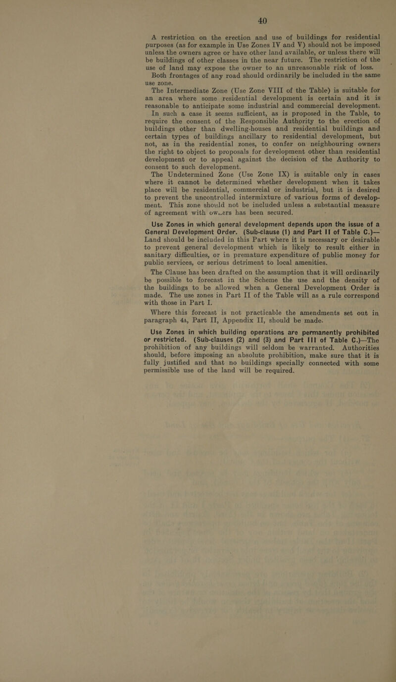 A restriction on the erection and use of buildings for residential purposes (as for example in Use Zones IV and V) should not be imposed unless the owners agree or have other land available, or unless there will be buildings of other classes in the near future. The restriction of the use of land may expose the owner to an unreasonable risk of loss. Both frontages of any road should ordinarily be included in the same use zone. The Intermediate Zone (Use Zone VIII of the Table) is suitable for an area where some residential development is certain and it is reasonable to anticipate some industrial and commercial development. In such a case it seems sufficient, as is proposed in the Table, to require the consent of the Responsible Authority to the erection of buildings other than dwelling-houses and residential buildings and certain types of buildings ancillary to residential development, but not, as in the residential zones, to confer on neighbouring owners the right to object to proposals for development other than residential development or to appeal against the decision of the Authority to consent to such development. The Undetermined Zone (Use Zone IX) is suitable only in cases where it cannot be determined whether development when it takes place will be residential, commercial or industrial, but it is desired to prevent the uncontrolled intermixture of various forms of develop- ment. This zone should not be included unless a substantial measure of agreement with owxers has been secured. : Use Zones in which general development depends upon the issue of a General Development Order. (Sub-clause (1) and Part II of Table C.)— Land should be included in this Part where it is necessary or desirable to prevent general development which is likely to result either in sanitary difficulties, or in premature expenditure of public money for public services, or serious detriment to local amenities. The Clause has been drafted on the assumption that it will ordinarily be possible to forecast in the Scheme the use and the density of the buildings to be allowed when a General Development Order is made. The use zones in Part II of the Table will as a rule correspond with those in Part I. Where this forecast is not practicable the amendments set out in paragraph 4a, Part II, Appendix II, should be made. Use Zones in which building operations are permanently prohibited or restricted. (Sub-clauses (2) and (3) and Part III of Table C.)—The prohibition of any buildings will seldom be warranted. Authorities should, before imposing an absolute prohibition, make sure that it is fully justified and that no buildings specially connected with some permissible use of the land will be required.