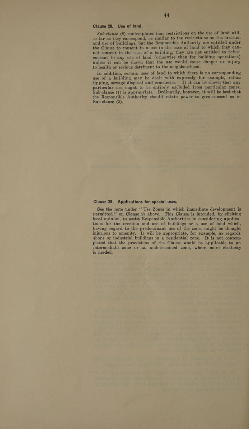 Clause 28. Use of land. Sub-clause (2) contemplates that restrictions on the use of land will, so far as they correspond, be similar to the restrictions on the erection and use of buildings, but the Responsible Authority are entitled under the Clause to consent to a use in the case of land to which they can- not consent in the case of a building, they are not entitled to refuse consent to any use of land (otherwise than: for building operations) unless it can be shown that the use would cause danger or injury to health or serious detriment to the neighbourhood. In addition, certain uses of land to which there is no corresponding use of a building may be dealt with expressly for example, refuse tipping, sewage disposal and cemeteries. If it can be shown that any particular use ought to be entirely excluded from particular zones, Sub-clause (1) is appropriate. Ordinarily, however, it will be best that the Responsible Authority should retain power to give consent as in Sub-clause (8). Clause 29. Applications for special uses. See the note under ‘‘ Use Zones in which immediate development is permitted ”’ on Clause 27 above. This Clause is intended, by eliciting local opinion, to assist Responsible Authorities in considering applica- tions for the erection and use of buildings or a use of land which, having regard to the predominant use of the zone, might be thought injurious to amenity. It will be appropriate, for example, as regards shops or industrial buildings in a residential zone. It is not contem- plated that the provisions of the Clause would be applicable to an intermediate zone or an undetermined zone, where more elasticity is needed,