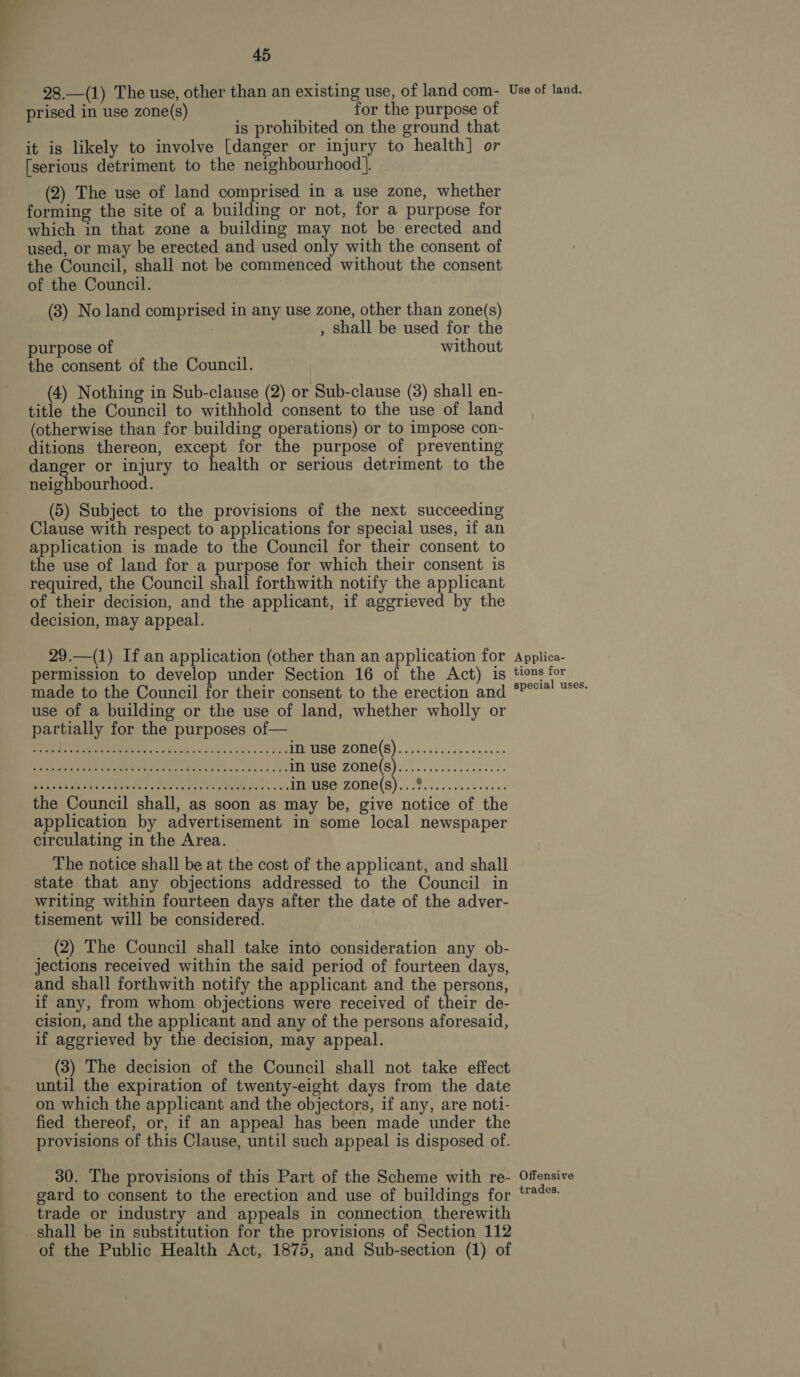 i ea! 45 28.—(1) The use, other than an existing use, of land com- prised in use zone(s) se for the purpose of is prohibited on the ground that it is likely to involve [danger or injury to health] or [serious detriment to the neighbourhood }. (2) The use of land comprised in a use zone, whether forming the site of a building or not, for a purpose for which in that zone a building may not be erected and used, or may be erected and used only with the consent of the Council, shall not be commenced without the consent of the Council. (3) No land comprised in any use zone, other than zone(s) , shall be used for the purpose of without the consent of the Council. (4) Nothing in Sub-clause (2) or Sub-clause (3) shall en- title the Council to withhold consent to the use of land (otherwise than for building operations) or to impose con- ditions thereon, except for the purpose of preventing danger or injury to health or serious detriment to the neighbourhood. (5) Subject to the provisions of the next succeeding Clause with respect to applications for special uses, if an application is made to the Council for their consent to the use of land for a purpose for which their consent is required, the Council shall forthwith notify the applicant of their decision, and the applicant, if aggrieved by the decision, may appeal. 29.—(1) If an application (other than an application for permission to develop under Section 16 of the Act) is made to the Council for their consent to the erection and use of a building or the use of land, whether wholly or partially for the purposes of— cee be. 6 AS AE er POTS ZOTIC(S). co. en ech nen sn Ce geet TED Pe tH ce. I 7h F226) 11:1 (:) 5 OE ea ot eee Sores eek aa AMS ZONE(S) 8... fees 0. the Council shall, as soon as may be, give notice of the application by advertisement in some local newspaper circulating in the Area. The notice shall be at the cost of the applicant, and shall state that any objections addressed to the Council in writing within fourteen days after the date of the adver- tisement will be considered. (2) The Council shall take into consideration any ob- jections received within the said period of fourteen days, and shall forthwith notify the applicant and the persons, if any, from whom objections were received of their de- cision, and the applicant and any of the persons aforesaid, if aggrieved by the decision, may appeal. (3) The decision of the Council shall not take effect until the expiration of twenty-eight days from the date on which the applicant and the objectors, if any, are noti- fied thereof, or, if an appeal has been made under the provisions of this Clause, until such appeal is disposed of. 30. The provisions of this Part of the Scheme with re- gard to consent to the erection and use of buildings for trade or industry and appeals in connection therewith shall be in substitution for the provisions of Section 112 of the Public Health Act, 1875, and Sub-section (1) of Use of land. Applica- tions for special uses. Offensive trades.
