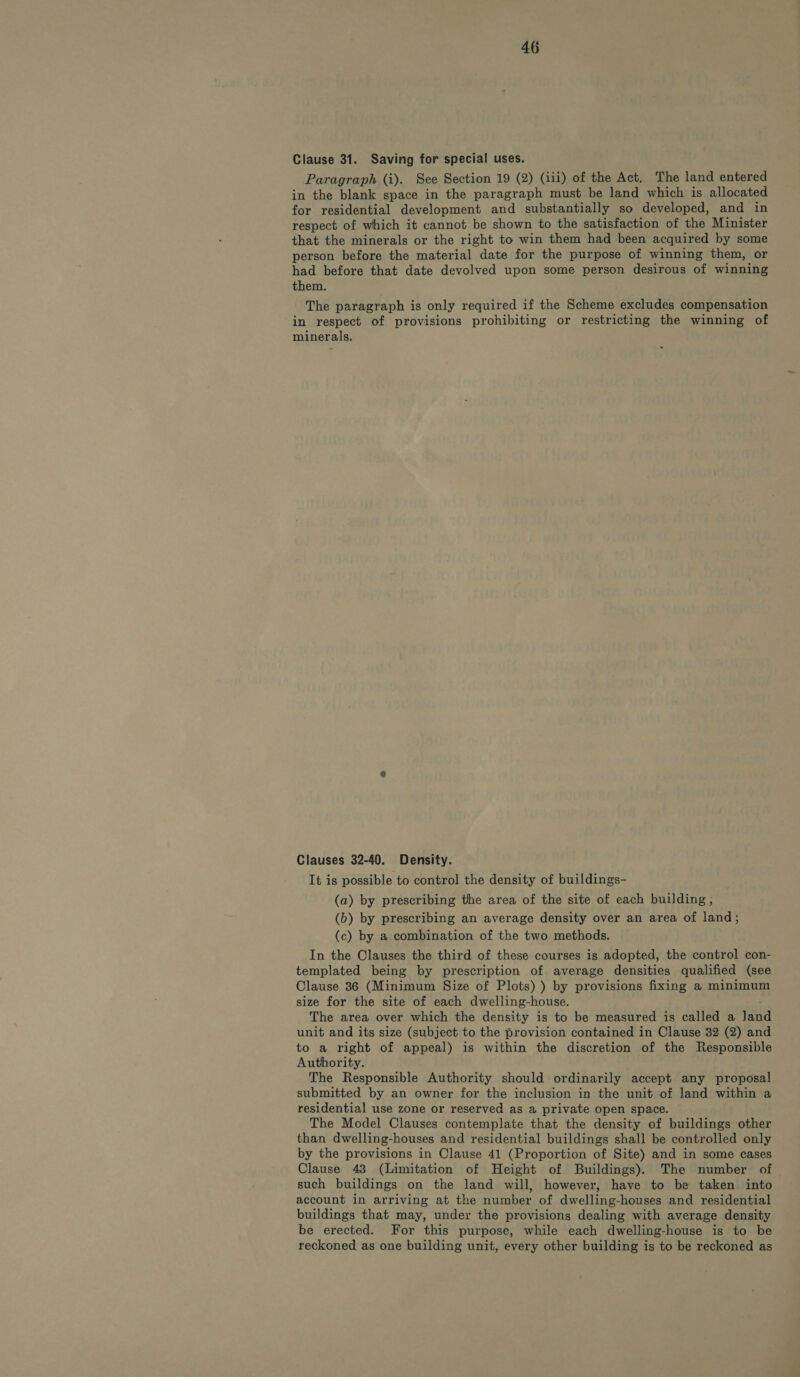 Clause 31. Saving for special uses. Paragraph (i). See Section 19 (2) (iii) of the Act. The land entered in the blank space in the paragraph must be land which is allocated for residential development and substantially so developed, and in respect of which it cannot be shown to the satisfaction of the Minister that the minerals or the right to win them had been acquired by some person before the material date for the purpose of winning them, or had before that date devolved upon some person desirous of winning them. The paragraph is only required if the Scheme excludes compensation in respect of provisions prohibiting or restricting the winning of minerals. Clauses 32-40. Density. It is possible to control the density of buildings- (a) by prescribing the area of the site of each building; (b) by prescribing an average density over an area of land; (c) by a combination of the two methods. In the Clauses the third of these courses is adopted, the control con- templated being by prescription of average densities qualified (see Clause 36 (Minimum Size of Plots) ) by provisions fixing a minimum size for the site of each dwelling-house. The area over which the density is to be measured is called a fend unit and its size (subject to the provision contained in Clause 32 (2) and to a right of appeal) is within the discretion of the Responsible Authority. The Responsible Authority should ordinarily accept any proposal submitted by an owner for the inclusion in the unit of land within a residential use zone or reserved as a private open space. The Model Clauses contemplate that the density of buildings other than dwelling-houses and residential buildings shall be controlled only by the provisions in Clause 41 (Proportion of Site) and in some cases Clause 48 (Limitation of Height of Buildings). The number of such buildings on the land will, however, have to be taken into account in arriving at the number of dwelling-houses and residential buildings that may, under the provisions dealing with average density be erected. For this purpose, while each dwelling-house is to be reckoned as one building unit, every other building is to be reckoned as