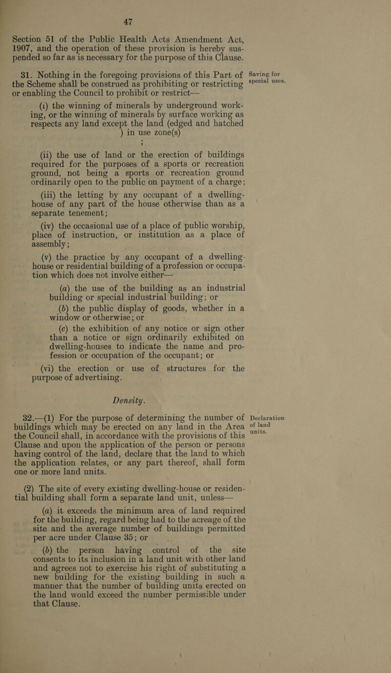 Section 51 of the Public Health Acts Amendment Act, 1907, and the operation of these provision is hereby sus- pended so far as is necessary for the purpose of this Clause. 31. Nothing in the foregoing provisions of this Part of the Scheme shall be construed as prohibiting or restricting or enabling the Council to prohibit or restrict— (1) the winning of minerals by underground work- ing, or the winning of minerals by surface working as respects any land except the land (edged and hatched ) in use zone(s) (ii) the use of land or the erection of buildings required for the purposes of a sports or recreation ground, not being a sports or recreation ground ordinarily open to the public on payment of a charge; (iii) the letting by any occupant of a dwelling- house of any part of the house otherwise than as a separate tenement; (iv) the occasional use of a place of public worship, place of instruction, or institution as a place of assembly ; (v) the practice by any occupant of a dwelling- house or residential building of a profession or occupa- tion which does not involve either— (a) the use of the building as an industrial building or special industrial building; or (b) the public display of goods, whether in a window or otherwise; or (c) the exhibition of any notice or sign other than a notice or sign ordinarily exhibited on dwelling-houses to indicate the name and pro- fession or occupation of the occupant; or (vi) the erection or use of structures for the purpose of advertising. Density. 32.—(1) For the purpose of determining the number of buildings which may be erected on any land in the Area the Council shall, in accordance with the provisions of this Clause and upon the application of the person or persons having control of the land, declare that the land to which the application relates, or any part thereof, shall form one or more land units. (2) The site of every existing dwelling-house or residen- tial building shall form a separate land unit, unless— (a) it exceeds the minimum area of land required for the building, regard being had to the acreage of the site and the average number of buildings permitted per acre under Clause 35; or _. (0) the person having control of the site consents to its inclusion in a land unit with other land and agrees not to exercise his right of substituting a new building for the existing building in such a manner that the number of building units erected on the land would exceed the number permissible under that Clause. Saving for special uses. Declaration of land units.