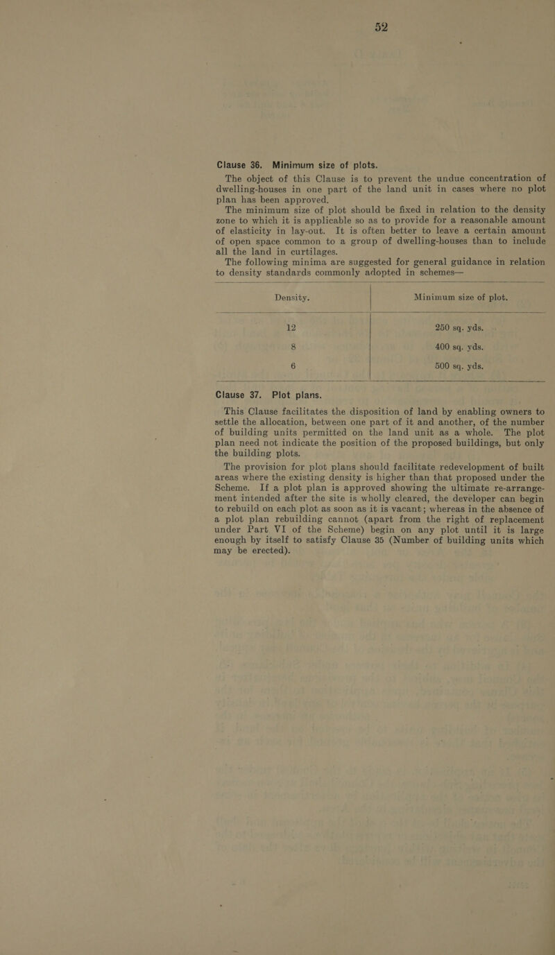 Clause 36. Minimum size of plots. The object of this Clause is to prevent the undue concentration of dwelling-houses in one part of the land unit in cases where no plot plan has been approved. The minimum size of plot should be fixed in relation to the density zone to which it is applicable so as to provide for a reasonable amount of elasticity in lay-out. It is often better to leave a certain amount of open space common to a group of dwelling-houses than to include all the land in curtilages. The following minima are suggested for general guidance in relation to density standards commonly adopted in schemes— Density. Minimum size of plot. 12 250 sq. yds. 8 400 sq. yds. 6 500 sq. yds. Clause 37. Plot plans. This Clause facilitates the disposition of land by enabling owners to settle the allocation, between one part of it and another, of the number of building units permitted on the land unit as a whole. The plot plan need not indicate the position of the proposed buildings, but only the building plots. The provision for plot plans should facilitate redevelopment of built areas where the existing density is higher than that proposed under the Scheme. If a plot plan is approved showing the ultimate re-arrange- ment intended after the site is wholly cleared, the developer can begin to rebuild on each plot as soon as it is vacant; whereas in the absence of a plot plan rebuilding cannot (apart from the right of replacement under Part VI of the Scheme) begin on any plot until it is large enough by itself to satisfy Clause 35 (Number of building units which may be erected).