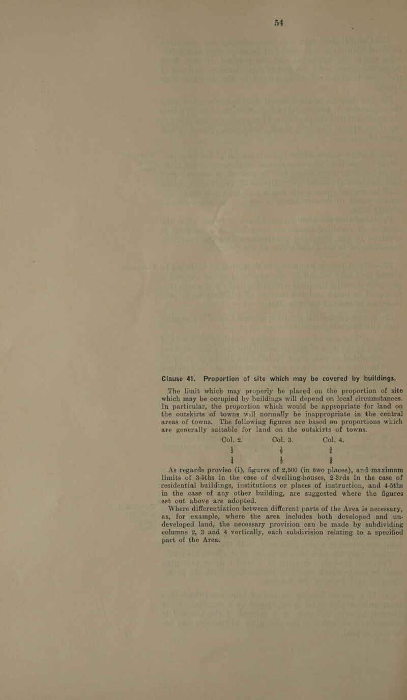 Clause 41. Proportion of site which may he covered by buildings. The limit which may properly be placed on the proportion of site which may be occupied by buildings will depend on local circumstances. In particular, the proportion which would be appropriate for land on the outskirts of towns will normally be inappropriate in the central areas of towns. The following figures are based on proportions which are generally suitable for land on the outskirts of towns. Col. 2. Col. 3. Col. 4. 3 4 3 4 3 3 As regards proviso (i), figures of 2,500 (in two places), and maximum limits of 3-5ths in the case of dwelling-houses, 2-8rds in the case of residential buildings, institutions or places of instruction, and 4-5ths in the case of any other building, are suggested where the figures set out above are adopted. Where differentiation between different parts of the Area is necessary, as, for example, where the area includes both developed and un- developed land, the necessary provision can be made by subdividing columns 2, 8 and 4 vertically, each subdivision relating to a specified part of the Area.