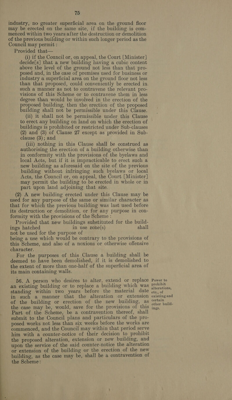 industry, no greater superficial area on the ground floor may be erected on the same site, if the building is com- menced within two years after the destruction or demolition of the previous building or within such longer period as the Council may permit : Provided that— (1) if the Council or, on appeal, the Court [Minister | decide[s] that a new building having a cubic content above the level of the ground not less than that pro- posed and, in the case of premises used for business or industry a superficial area on the ground floor not less such a manner as not to contravene the relevant pro- visions of this Scheme or to contravene them in less degree than would be involved in the erection of the proposed building, then the, erection of the proposed building shall not be permissible under this Clause. (ii) it shall not be permissible under this Clause to erect any building on land on which the erection of buildings is prohibited or restricted under Sub-clauses (2) and (3) of Clause 27 except as provided in Sub- clause (3); and (i11) nothing in this Clause shall be construed as authorising the erection of a building otherwise than in conformity with the provisions of the byelaws and local Acts, but if it is impracticable to erect such a new building as aforesaid on the site of the previous building without infringing such byelaws or local Acts, the Council or, on appeal, the Court [Minister] may permit the building to be erected in whole or in part upon land adjoining that site. (2) A new building erected under this Clause may be used for any purpose of the same or similar character as that for which the previous building was last used before its destruction or demolition, or for any purpose in con- formity with the provisions of the Scheme : Provided that new buildings substituted for the build- ings hatched in use zone(s) shall not be used for the purpose of being a use which would be contrary to the provisions of this Scheme, and also of a noxious or otherwise offensive character. For the purposes of this Clause a building shall be deemed to have been demolished, if it is demolished to the extent of more than one-half of the superficial area of its main containing walls. 56. A person who desires to alter, extend or replace an existing building or to replace a building which was standing within two years before the material date in such a manner that the alteration or extension of the building or erection of the new building, as the case may be, would, save for the provisions of this Part of the Scheme, be a contravention thereof, shall submit to the Council plans and particulars of the pro- posed works not less than six weeks before the works are commenced, and the Council may within that period serve him with a counter-notice of their decision to prohibit the proposed alteration, extension or new building, and upon the service of the said counter-notice the alteration or extension of the building or the erection of the new building, as the case may be, shall be a contravention of the Scheme: Power to prohibit alterations, etc., of existing and certain other build-