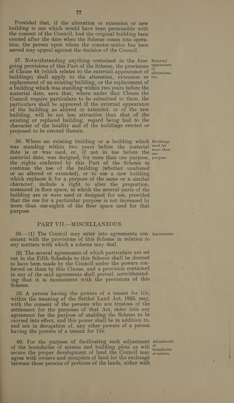 Provided that, if the alteration or extension or new building is one which would have been permissible with the consent of the Council, had the original building been erected after the date when the Scheme comes into opera- tion, the person upon whom the counter-notice has been served may appeal against the decision of the Council. 57. Notwithstanding anything contained in the fore- going provisions of this Part of the Scheme, the provisions of Clause 44 (which relates to the external appearance of buildings) shall apply to the alteration, extension or replacement of an existing building, or the replacement of a building which was standing within two years before the material date, save that, where under that Clause the Council require particulars to be submitted to them, the particulars shall be approved if the external appearance of the building as altered or extended, or of the new building, will be not less attractive than that of the existing or replaced building, regard being had to the character of the locality and of the buildings erected or proposed to be erected therein. 58. Where an existing building or a building which was standing within two years before the material date is or was used, or, if not in use before the material date, was designed, for more than one purpose, the rights conferred by this Part of the Scheme to continue the use of the building (whether unaltered or as altered or extended), or to use a new building which replaces it for a purpose of the same or a similar character, include a right to alter the proportion, measured in floor space, in which the several parts of the building are or were used or designed for use, provided that the use for a particular purpose is not increased by more than one-eighth of the floor space used for that purpose. PART VIT—MISCELLANEOUS. 59.—(1) The Council may enter into agreements con- sistent with the provisions of this Scheme in relation to any matters with which a scheme may deal. (2) The several agreements of which particulars are set out in the Fifth Schedule to this Scheme shall be deemed to have been made by the Council under the powers con- ferred on them by this Clause, and a provision contained in any of the said agreements shall prevail, notwithstand- ing that it is inconsistent with the provisions of this Scheme. (3) A person having the powers of a tenant for life, within the meaning of the Settled Land Act, 1925, may, with the consent of the persons who are trustees of the settlement for the purposes of that Act, enter into any agreement for the purpose of enabling the Scheme to be carried into effect, and this power shall be in addition to, and not in derogation of, any other powers of a person having the powers of a tenant for life. 60. For the purpose of facilitating such adjustment of the boundaries of estates and building plots as will secure the proper development of land the Council may agree with owners and occupiers of land for the exchange between those persons of portions of the lands, either with External appearance of alterations, etc. Buildings used for more than one purpose. Agreements. Adjustment of boundaries of estates.