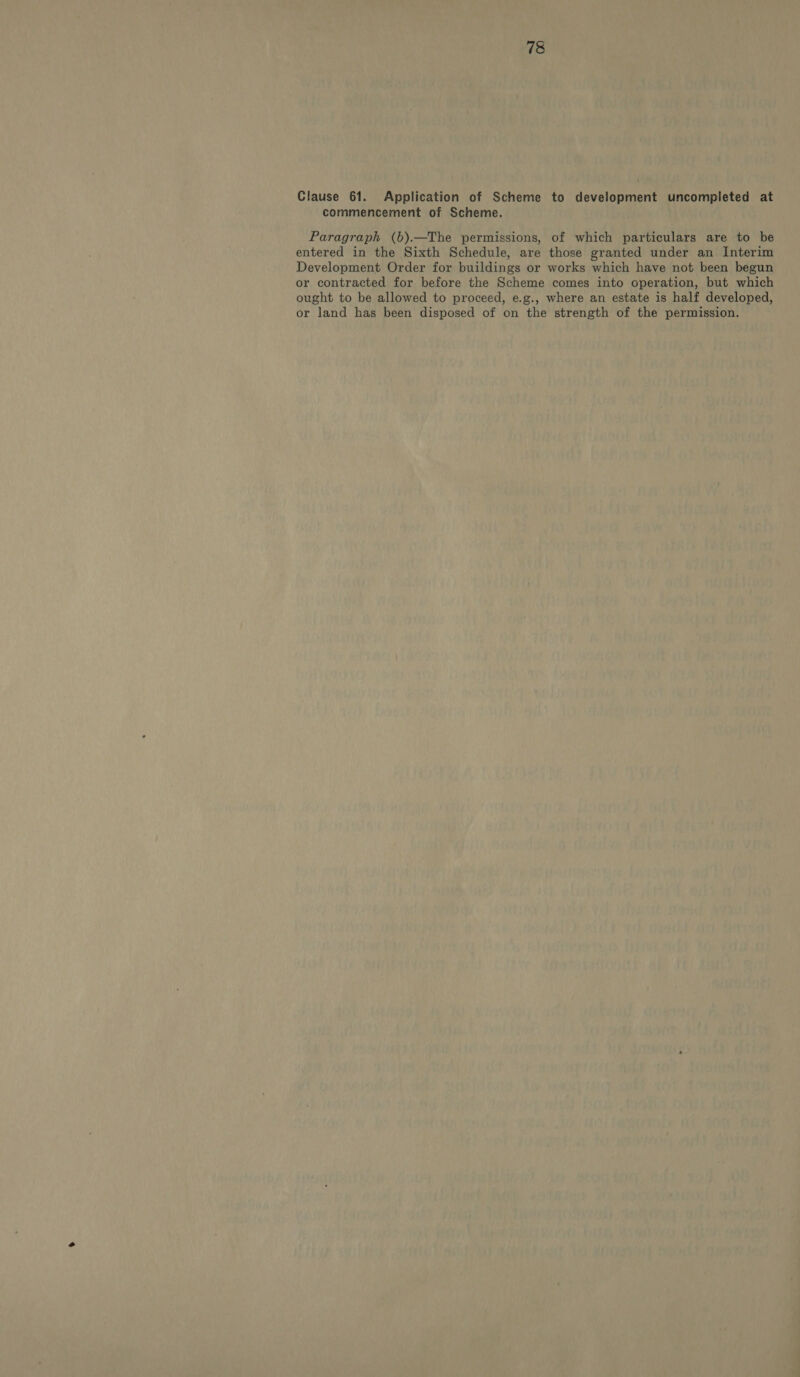 Clause 61. Application of Scheme to development uncompleted at commencement of Scheme. Paragraph (b).—The permissions, of which particulars are to be entered in the Sixth Schedule, are those granted under an Interim Development Order for buildings or works which have not been begun or contracted for before the Scheme comes into operation, but which ought to be allowed to proceed, e.g., where an estate is half developed, or land has been disposed of on the strength of the permission.
